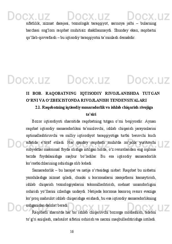 16sifatlilik,   xizmat   darajasi,   texnologik   taraqqiyot,   sarmoya   jalbi   –   bularning
barchasi   sog‘lom   raqobat   muhitisiz   shakllanmaydi.   Shunday   ekan,   raqobatni
qo‘llab-quvvatlash – bu iqtisodiy taraqqiyotni ta’minlash demakdir.
II   BOB.   RAQOBATNING   IQTISODIY   RIVOJLANISHDA   TUTGAN
O‘RNI VA O‘ZBEKISTONDA RIVOJLANISH TENDENSIYALARI
2.1. Raqobatning iqtisodiy samaradorlik va ishlab chiqarish rivojiga
ta’siri
Bozor   iqtisodiyoti   sharoitida   raqobatning   tutgan   o‘rni   beqiyosdir.   Aynan
raqobat   iqtisodiy   samaradorlikni   ta’minlovchi,   ishlab   chiqarish   jarayonlarini
optimallashtiruvchi   va   milliy   iqtisodiyot   taraqqiyotiga   turtki   beruvchi   kuch
sifatida   e’tirof   etiladi.   Har   qanday   raqobatli   muhitda   xo‘jalik   yurituvchi
subyektlar maksimal foyda olishga intilgan holda, o‘z resurslaridan eng oqilona
tarzda   foydalanishga   majbur   bo‘ladilar.   Bu   esa   iqtisodiy   samaradorlik
ko‘rsatkichlarining oshishiga olib keladi.
Samaradorlik – bu harajat va natija o‘rtasidagi  nisbat. Raqobat  bu nisbatni
yaxshilashga   xizmat   qiladi,   chunki   u   korxonalarni   xarajatlarni   kamaytirish,
ishlab   chiqarish   texnologiyalarini   takomillashtirish,   mehnat   unumdorligini
oshirish   yo‘llarini   izlashga   undaydi.   Natijada   korxona   kamroq   resurs   evaziga
ko‘proq mahsulot ishlab chiqarishga erishadi, bu esa iqtisodiy samaradorlikning
oshganidan dalolat beradi.
Raqobatli   sharoitda   har   bir   ishlab   chiqaruvchi   bozorga   moslashish,   talabni
to‘g‘ri aniqlash, mahsulot sifatini oshirish va narxni maqbullashtirishga intiladi. 