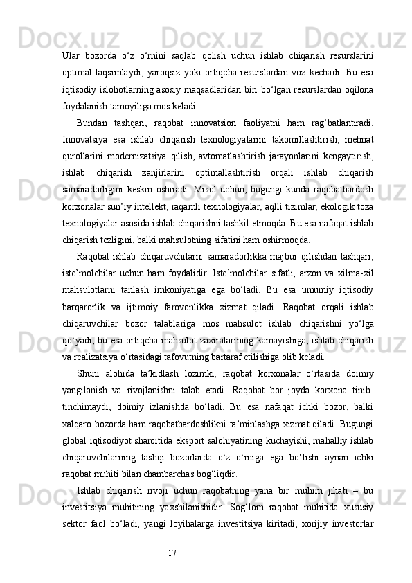 17Ular   bozorda   o‘z   o‘rnini   saqlab   qolish   uchun   ishlab   chiqarish   resurslarini
optimal   taqsimlaydi,   yaroqsiz   yoki   ortiqcha   resurslardan   voz   kechadi.   Bu   esa
iqtisodiy islohotlarning asosiy maqsadlaridan biri bo‘lgan resurslardan oqilona
foydalanish tamoyiliga mos keladi.
Bundan   tashqari,   raqobat   innovatsion   faoliyatni   ham   rag‘batlantiradi.
Innovatsiya   esa   ishlab   chiqarish   texnologiyalarini   takomillashtirish,   mehnat
qurollarini   modernizatsiya   qilish,   avtomatlashtirish   jarayonlarini   kengaytirish,
ishlab   chiqarish   zanjirlarini   optimallashtirish   orqali   ishlab   chiqarish
samaradorligini   keskin   oshiradi.   Misol   uchun,   bugungi   kunda   raqobatbardosh
korxonalar sun’iy intellekt, raqamli texnologiyalar, aqlli tizimlar, ekologik toza
texnologiyalar asosida ishlab chiqarishni tashkil etmoqda. Bu esa nafaqat ishlab
chiqarish tezligini, balki mahsulotning sifatini ham oshirmoqda.
Raqobat   ishlab   chiqaruvchilarni   samaradorlikka   majbur   qilishdan   tashqari,
iste’molchilar   uchun   ham   foydalidir.   Iste’molchilar   sifatli,   arzon   va   xilma-xil
mahsulotlarni   tanlash   imkoniyatiga   ega   bo‘ladi.   Bu   esa   umumiy   iqtisodiy
barqarorlik   va   ijtimoiy   farovonlikka   xizmat   qiladi.   Raqobat   orqali   ishlab
chiqaruvchilar   bozor   talablariga   mos   mahsulot   ishlab   chiqarishni   yo‘lga
qo‘yadi, bu esa ortiqcha mahsulot zaxiralarining kamayishiga, ishlab chiqarish
va realizatsiya o‘rtasidagi tafovutning bartaraf etilishiga olib keladi.
Shuni   alohida   ta’kidlash   lozimki,   raqobat   korxonalar   o‘rtasida   doimiy
yangilanish   va   rivojlanishni   talab   etadi.   Raqobat   bor   joyda   korxona   tinib-
tinchimaydi,   doimiy   izlanishda   bo‘ladi.   Bu   esa   nafaqat   ichki   bozor,   balki
xalqaro bozorda ham raqobatbardoshlikni ta’minlashga xizmat qiladi. Bugungi
global iqtisodiyot sharoitida eksport salohiyatining kuchayishi, mahalliy ishlab
chiqaruvchilarning   tashqi   bozorlarda   o‘z   o‘rniga   ega   bo‘lishi   aynan   ichki
raqobat muhiti bilan chambarchas bog‘liqdir.
Ishlab   chiqarish   rivoji   uchun   raqobatning   yana   bir   muhim   jihati   –   bu
investitsiya   muhitining   yaxshilanishidir.   Sog‘lom   raqobat   muhitida   xususiy
sektor   faol   bo‘ladi,   yangi   loyihalarga   investitsiya   kiritadi,   xorijiy   investorlar 