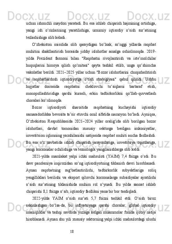 18uchun ishonchli maydon yaratadi. Bu esa ishlab chiqarish hajmining ortishiga,
yangi   ish   o‘rinlarining   yaratilishiga,   umumiy   iqtisodiy   o‘sish   sur’atining
tezlashishiga olib keladi.
O‘zbekiston   misolida   olib   qaraydigan   bo‘lsak,   so‘nggi   yillarda   raqobat
muhitini   shakllantirish   borasida   jiddiy   islohotlar   amalga   oshirilmoqda.   2019-
yilda   Prezident   farmoni   bilan   "Raqobatni   rivojlantirish   va   iste’molchilar
huquqlarini   himoya   qilish   qo‘mitasi"   qayta   tashkil   etilib,   unga   qo‘shimcha
vakolatlar berildi. 2021–2025 yillar uchun "Bozor islohotlarini chuqurlashtirish
va   raqobatbardosh   iqtisodiyotga   o‘tish   strategiyasi"   qabul   qilindi.   Ushbu
hujjatlar   doirasida   raqobatni   cheklovchi   to‘siqlarni   bartaraf   etish,
monopollashtirishga   qarshi   kurash,   erkin   tadbirkorlikni   qo‘llab-quvvatlash
choralari ko‘rilmoqda.
Bozor   iqtisodiyoti   sharoitida   raqobatning   kuchayishi   iqtisodiy
samaradorlikka bevosita ta’sir etuvchi omil sifatida namoyon bo‘ladi. Ayniqsa,
O‘zbekiston   Respublikasida   2021–2024   yillar   oralig‘ida   olib   borilgan   bozor
islohotlari,   davlat   tomonidan   xususiy   sektorga   berilgan   imkoniyatlar,
investitsion iqlimning yaxshilanishi  natijasida raqobat muhiti ancha faollashdi.
Bu   esa   o‘z   navbatida   ishlab   chiqarish   jarayonlariga,   investitsiya   oqimlariga,
yangi korxonalar ochilishiga va texnologik yangilanishlarga olib keldi.
2021-yilda   mamlakat   yalpi   ichki   mahsuloti   (YAIM)   7,4   foizga   o‘sdi.   Bu
davr   pandemiya   inqirozidan   so‘ng   iqtisodiyotning   tiklanish   davri   hisoblanadi.
Aynan   raqobatning   rag‘batlantirilishi,   tadbirkorlik   subyektlariga   soliq
yengilliklari   berilishi   va   eksport   qiluvchi   korxonalarga   subsidiyalar   ajratilishi
o‘sish   sur’atining   tiklanishida   muhim   rol   o‘ynadi.   Bu   yilda   sanoat   ishlab
chiqarishi 8,1 foizga o‘sib, iqtisodiy faollikni yana bir bor tasdiqladi.
2022-yilda   YAIM   o‘sish   sur’ati   5,7   foizni   tashkil   etdi.   O‘sish   biroz
sekinlashgan   bo‘lsa-da,   bu   inflyatsiyaga   qarshi   choralar,   global   iqtisodiy
noaniqliklar   va   tashqi   savdoda   yuzaga   kelgan   muammolar   fonida   ijobiy  natija
hisoblanadi. Aynan shu yili xususiy sektorning yalpi ichki mahsulotdagi ulushi 