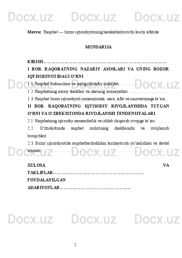 2Mavzu:    Raqobat — bozor iqtisodiyotining harakatlantiruvchi kuchi sifatida
MUNDARIJA
KIRISH ……………………………………………………………………………
I   BOB.   RAQOBATNING   NAZARIY   ASOSLARI   VA   UNING   BOZOR
IQTISODIYOTIDAGI O‘RNI
1.1. Raqobat tushunchasi va uning iqtisodiy mohiyati ……………….………….…
1.2. Raqobatning asosiy shakllari va ularning xususiyatlari ………….………….…
1.3. Raqobat bozor iqtisodiyoti mexanizmida: narx, sifat va innovatsiyaga ta’siri ...
II   BOB.   RAQOBATNING   IQTISODIY   RIVOJLANISHDA   TUTGAN
O‘RNI VA O‘ZBEKISTONDA RIVOJLANISH TENDENSIYALARI
2.1. Raqobatning iqtisodiy samaradorlik va ishlab chiqarish rivojiga ta’siri ……….
2.2.   O‘zbekistonda   raqobat   muhitining   shakllanishi   va   rivojlanish
bosqichlari …….
2.3. Bozor iqtisodiyotida raqobatbardoshlikni kuchaytirish yo‘nalishlari va davlat
siyosati ………………………………………………………………………………
.
XULOSA   VA
TAKLIFLAR ……………………………………………………….
FOYDALANILGAN
ADABIYOTLAR………………………………………….. 