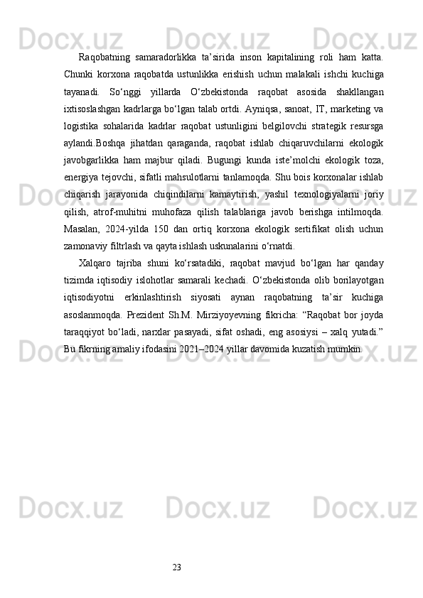 23Raqobatning   samaradorlikka   ta’sirida   inson   kapitalining   roli   ham   katta.
Chunki   korxona   raqobatda   ustunlikka   erishish   uchun   malakali   ishchi   kuchiga
tayanadi.   So‘nggi   yillarda   O‘zbekistonda   raqobat   asosida   shakllangan
ixtisoslashgan kadrlarga bo‘lgan talab ortdi. Ayniqsa, sanoat, IT, marketing va
logistika   sohalarida   kadrlar   raqobat   ustunligini   belgilovchi   strategik   resursga
aylandi.Boshqa   jihatdan   qaraganda,   raqobat   ishlab   chiqaruvchilarni   ekologik
javobgarlikka   ham   majbur   qiladi.   Bugungi   kunda   iste’molchi   ekologik   toza,
energiya tejovchi, sifatli mahsulotlarni tanlamoqda. Shu bois korxonalar ishlab
chiqarish   jarayonida   chiqindilarni   kamaytirish,   yashil   texnologiyalarni   joriy
qilish,   atrof-muhitni   muhofaza   qilish   talablariga   javob   berishga   intilmoqda.
Masalan,   2024-yilda   150   dan   ortiq   korxona   ekologik   sertifikat   olish   uchun
zamonaviy filtrlash va qayta ishlash uskunalarini o‘rnatdi.
Xalqaro   tajriba   shuni   ko‘rsatadiki,   raqobat   mavjud   bo‘lgan   har   qanday
tizimda   iqtisodiy   islohotlar   samarali   kechadi.   O‘zbekistonda   olib   borilayotgan
iqtisodiyotni   erkinlashtirish   siyosati   aynan   raqobatning   ta’sir   kuchiga
asoslanmoqda.   Prezident   Sh.M.   Mirziyoyevning   fikricha:   “Raqobat   bor   joyda
taraqqiyot   bo‘ladi,   narxlar   pasayadi,   sifat   oshadi,   eng   asosiysi   –   xalq   yutadi.”
Bu fikrning amaliy ifodasini 2021–2024 yillar davomida kuzatish mumkin. 