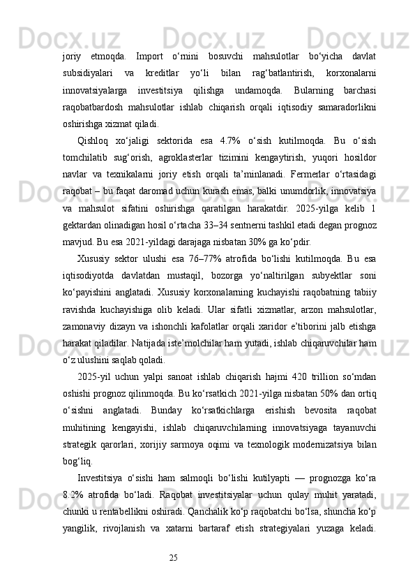 25joriy   etmoqda.   Import   o‘rnini   bosuvchi   mahsulotlar   bo‘yicha   davlat
subsidiyalari   va   kreditlar   yo‘li   bilan   rag‘batlantirish,   korxonalarni
innovatsiyalarga   investitsiya   qilishga   undamoqda.   Bularning   barchasi
raqobatbardosh   mahsulotlar   ishlab   chiqarish   orqali   iqtisodiy   samaradorlikni
oshirishga xizmat qiladi.
Qishloq   xo‘jaligi   sektorida   esa   4.7%   o‘sish   kutilmoqda.   Bu   o‘sish
tomchilatib   sug‘orish,   agroklasterlar   tizimini   kengaytirish,   yuqori   hosildor
navlar   va   texnikalarni   joriy   etish   orqali   ta’minlanadi.   Fermerlar   o‘rtasidagi
raqobat – bu faqat daromad uchun kurash emas, balki unumdorlik, innovatsiya
va   mahsulot   sifatini   oshirishga   qaratilgan   harakatdir.   2025-yilga   kelib   1
gektardan olinadigan hosil o‘rtacha 33–34 sentnerni tashkil etadi degan prognoz
mavjud. Bu esa 2021-yildagi darajaga nisbatan 30% ga ko‘pdir.
Xususiy   sektor   ulushi   esa   76–77%   atrofida   bo‘lishi   kutilmoqda.   Bu   esa
iqtisodiyotda   davlatdan   mustaqil,   bozorga   yo‘naltirilgan   subyektlar   soni
ko‘payishini   anglatadi.   Xususiy   korxonalarning   kuchayishi   raqobatning   tabiiy
ravishda   kuchayishiga   olib   keladi.   Ular   sifatli   xizmatlar,   arzon   mahsulotlar,
zamonaviy   dizayn   va   ishonchli   kafolatlar   orqali   xaridor   e’tiborini   jalb   etishga
harakat qiladilar. Natijada iste’molchilar ham yutadi, ishlab chiqaruvchilar ham
o‘z ulushini saqlab qoladi.
2025-yil   uchun   yalpi   sanoat   ishlab   chiqarish   hajmi   420   trillion   so‘mdan
oshishi prognoz qilinmoqda. Bu ko‘rsatkich 2021-yilga nisbatan 50% dan ortiq
o‘sishni   anglatadi.   Bunday   ko‘rsatkichlarga   erishish   bevosita   raqobat
muhitining   kengayishi,   ishlab   chiqaruvchilarning   innovatsiyaga   tayanuvchi
strategik   qarorlari,   xorijiy   sarmoya   oqimi   va   texnologik   modernizatsiya   bilan
bog‘liq.
Investitsiya   o‘sishi   ham   salmoqli   bo‘lishi   kutilyapti   —   prognozga   ko‘ra
8.2%   atrofida   bo‘ladi.   Raqobat   investitsiyalar   uchun   qulay   muhit   yaratadi,
chunki u rentabellikni oshiradi. Qanchalik ko‘p raqobatchi bo‘lsa, shuncha ko‘p
yangilik,   rivojlanish   va   xatarni   bartaraf   etish   strategiyalari   yuzaga   keladi. 
