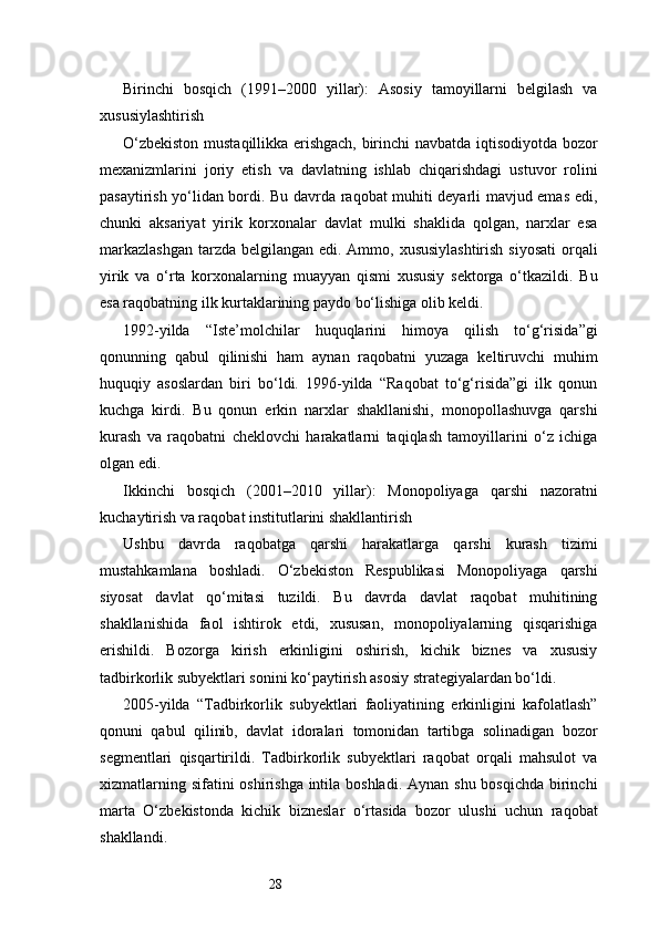 28Birinchi   bosqich   (1991–2000   yillar):   Asosiy   tamoyillarni   belgilash   va
xususiylashtirish
O‘zbekiston mustaqillikka erishgach, birinchi navbatda iqtisodiyotda bozor
mexanizmlarini   joriy   etish   va   davlatning   ishlab   chiqarishdagi   ustuvor   rolini
pasaytirish yo‘lidan bordi. Bu davrda raqobat muhiti deyarli mavjud emas edi,
chunki   aksariyat   yirik   korxonalar   davlat   mulki   shaklida   qolgan,   narxlar   esa
markazlashgan  tarzda belgilangan edi. Ammo, xususiylashtirish  siyosati  orqali
yirik   va   o‘rta   korxonalarning   muayyan   qismi   xususiy   sektorga   o‘tkazildi.   Bu
esa raqobatning ilk kurtaklarining paydo bo‘lishiga olib keldi.
1992-yilda   “Iste’molchilar   huquqlarini   himoya   qilish   to‘g‘risida”gi
qonunning   qabul   qilinishi   ham   aynan   raqobatni   yuzaga   keltiruvchi   muhim
huquqiy   asoslardan   biri   bo‘ldi.   1996-yilda   “Raqobat   to‘g‘risida”gi   ilk   qonun
kuchga   kirdi.   Bu   qonun   erkin   narxlar   shakllanishi,   monopollashuvga   qarshi
kurash   va   raqobatni   cheklovchi   harakatlarni   taqiqlash   tamoyillarini   o‘z   ichiga
olgan edi.
Ikkinchi   bosqich   (2001–2010   yillar):   Monopoliyaga   qarshi   nazoratni
kuchaytirish va raqobat institutlarini shakllantirish
Ushbu   davrda   raqobatga   qarshi   harakatlarga   qarshi   kurash   tizimi
mustahkamlana   boshladi.   O‘zbekiston   Respublikasi   Monopoliyaga   qarshi
siyosat   davlat   qo‘mitasi   tuzildi.   Bu   davrda   davlat   raqobat   muhitining
shakllanishida   faol   ishtirok   etdi,   xususan,   monopoliyalarning   qisqarishiga
erishildi.   Bozorga   kirish   erkinligini   oshirish,   kichik   biznes   va   xususiy
tadbirkorlik subyektlari sonini ko‘paytirish asosiy strategiyalardan bo‘ldi.
2005-yilda   “Tadbirkorlik   subyektlari   faoliyatining   erkinligini   kafolatlash”
qonuni   qabul   qilinib,   davlat   idoralari   tomonidan   tartibga   solinadigan   bozor
segmentlari   qisqartirildi.   Tadbirkorlik   subyektlari   raqobat   orqali   mahsulot   va
xizmatlarning sifatini oshirishga intila boshladi. Aynan shu bosqichda birinchi
marta   O‘zbekistonda   kichik   bizneslar   o‘rtasida   bozor   ulushi   uchun   raqobat
shakllandi. 