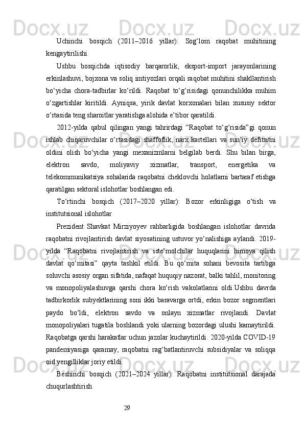 29Uchinchi   bosqich   (2011–2016   yillar):   Sog‘lom   raqobat   muhitining
kengaytirilishi
Ushbu   bosqichda   iqtisodiy   barqarorlik,   eksport-import   jarayonlarining
erkinlashuvi, bojxona va soliq imtiyozlari orqali raqobat muhitini shakllantirish
bo‘yicha   chora-tadbirlar   ko‘rildi.   Raqobat   to‘g‘risidagi   qonunchilikka   muhim
o‘zgartishlar   kiritildi.   Ayniqsa,   yirik   davlat   korxonalari   bilan   xususiy   sektor
o‘rtasida teng sharoitlar yaratishga alohida e’tibor qaratildi.
2012-yilda   qabul   qilingan   yangi   tahrirdagi   “Raqobat   to‘g‘risida”gi   qonun
ishlab   chiqaruvchilar   o‘rtasidagi   shaffoflik,   narx   kartellari   va   sun’iy   defitsitni
oldini   olish   bo‘yicha   yangi   mexanizmlarni   belgilab   berdi.   Shu   bilan   birga,
elektron   savdo,   moliyaviy   xizmatlar,   transport,   energetika   va
telekommunikatsiya sohalarida raqobatni cheklovchi holatlarni bartaraf etishga
qaratilgan sektoral islohotlar boshlangan edi.
To‘rtinchi   bosqich   (2017–2020   yillar):   Bozor   erkinligiga   o‘tish   va
institutsional islohotlar
Prezident   Shavkat   Mirziyoyev   rahbarligida   boshlangan   islohotlar   davrida
raqobatni  rivojlantirish  davlat  siyosatining  ustuvor  yo‘nalishiga  aylandi. 2019-
yilda   “Raqobatni   rivojlantirish   va   iste’molchilar   huquqlarini   himoya   qilish
davlat   qo‘mitasi”   qayta   tashkil   etildi.   Bu   qo‘mita   sohani   bevosita   tartibga
soluvchi asosiy organ sifatida, nafaqat huquqiy nazorat, balki tahlil, monitoring
va   monopoliyalashuvga   qarshi   chora   ko‘rish   vakolatlarini   oldi.Ushbu   davrda
tadbirkorlik  subyektlarining   soni   ikki   baravarga  ortdi,  erkin   bozor   segmentlari
paydo   bo‘ldi,   elektron   savdo   va   onlayn   xizmatlar   rivojlandi.   Davlat
monopoliyalari  tugatila boshlandi  yoki  ularning bozordagi  ulushi  kamaytirildi.
Raqobatga qarshi harakatlar uchun jazolar kuchaytirildi. 2020-yilda COVID-19
pandemiyasiga   qaramay,   raqobatni   rag‘batlantiruvchi   subsidiyalar   va   soliqqa
oid yengilliklar joriy etildi.
Beshinchi   bosqich   (2021–2024   yillar):   Raqobatni   institutsional   darajada
chuqurlashtirish 