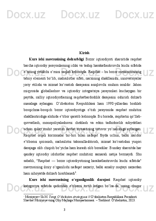 3 Kirish
Kurs   ishi   mavzusining   dolzarbligi   Bozor   iqtisodiyoti   sharoitida   raqobat
barcha iqtisodiy jarayonlarning ichki va tashqi harakatlantiruvchi kuchi sifatida
o‘zining yetakchi o‘rnini saqlab kelmoqda. Raqobat – bu bozor mexanizmining
tabiiy elementi bo‘lib, mahsulotlar sifati, narxining shakllanishi, innovatsiyalar
joriy   etilishi   va   xizmat   ko‘rsatish   darajasini   aniqlovchi   muhim   omildir.   Jahon
miqyosida   globallashuv   va   iqtisodiy   integratsiya   jarayonlari   kuchaygan   bir
paytda,   milliy   iqtisodiyotlarning   raqobatbardoshlik   darajasini   oshirish   dolzarb
masalaga   aylangan.   O‘zbekiston   Respublikasi   ham   1990-yillardan   boshlab
bosqichma-bosqich   bozor   iqtisodiyotiga   o‘tish   jarayonida   raqobat   muhitini
shakllantirishga alohida e’tibor qaratib kelmoqda. Bu borada, raqobatni qo‘llab-
quvvatlash,   monopoliyalashuvni   cheklash   va   erkin   tadbirkorlik   subyektlari
uchun  qulay   muhit   yaratish   davlat   siyosatining   ustuvor   yo‘nalishiga   aylangan.
Raqobat   orqali   korxonalar   bir-biri   bilan   nafaqat   foyda   uchun,   balki   xaridor
e’tiborini   qozonish,   mahsulotni   takomillashtirish,   xizmat   ko‘rsatishni   yuqori
darajaga olib chiqish bo‘yicha ham kurash olib boradilar. Bunday sharoitda har
qanday   iqtisodiy   islohotlar   raqobat   muhitisiz   samarali   natija   bermaydi.   Shu
sababli,   "Raqobat   —   bozor   iqtisodiyotining   harakatlantiruvchi   kuchi   sifatida"
mavzusining  ilmiy o‘rganilishi  nafaqat   nazariy, balki   amaliy nuqtayi   nazardan
ham nihoyatda dolzarb hisoblanadi 1
.
Kurs   ishi   mavzusining   o‘rganilganlik   darajasi   Raqobat   iqtisodiy
kategoriya   sifatida   qadimdan   e’tiborni   tortib   kelgan   bo‘lsa-da,   uning   chuqur
1
  Mirziyoyev Sh.M.  Yangi O‘zbekiston strategiyasi  // O‘zbekiston Respublikasi Prezidenti 
Shavkat Mirziyoyevning Oliy Majlisga Murojaatnomasi. – Toshkent: O‘zbekiston, 2023. 