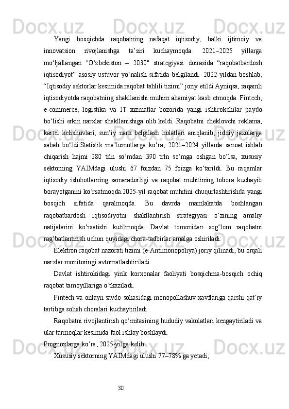 30Yangi   bosqichda   raqobatning   nafaqat   iqtisodiy,   balki   ijtimoiy   va
innovatsion   rivojlanishga   ta’siri   kuchaymoqda.   2021–2025   yillarga
mo‘ljallangan   "O‘zbekiston   –   2030"   strategiyasi   doirasida   “raqobatbardosh
iqtisodiyot”   asosiy   ustuvor   yo‘nalish   sifatida   belgilandi.   2022-yildan   boshlab,
“Iqtisodiy sektorlar kesimida raqobat tahlili tizimi” joriy etildi.Ayniqsa, raqamli
iqtisodiyotda raqobatning shakllanishi muhim ahamiyat kasb etmoqda. Fintech,
e-commerce,   logistika   va   IT   xizmatlar   bozorida   yangi   ishtirokchilar   paydo
bo‘lishi  erkin narxlar shakllanishiga olib keldi. Raqobatni cheklovchi  reklama,
kartel   kelishuvlari,   sun’iy   narx   belgilash   holatlari   aniqlanib,   jiddiy   jazolarga
sabab   bo‘ldi.Statistik   ma’lumotlarga   ko‘ra,   2021–2024   yillarda   sanoat   ishlab
chiqarish   hajmi   280   trln   so‘mdan   390   trln   so‘mga   oshgan   bo‘lsa,   xususiy
sektorning   YAIMdagi   ulushi   67   foizdan   75   foizga   ko‘tarildi.   Bu   raqamlar
iqtisodiy   islohotlarning   samaradorligi   va   raqobat   muhitining   tobora   kuchayib
borayotganini ko‘rsatmoqda.2025-yil raqobat muhitini chuqurlashtirishda yangi
bosqich   sifatida   qaralmoqda.   Bu   davrda   mamlakatda   boshlangan
raqobatbardosh   iqtisodiyotni   shakllantirish   strategiyasi   o‘zining   amaliy
natijalarini   ko‘rsatishi   kutilmoqda.   Davlat   tomonidan   sog‘lom   raqobatni
rag‘batlantirish uchun quyidagi chora-tadbirlar amalga oshiriladi:
Elektron raqobat nazorati tizimi (e-Antimonopoliya) joriy qilinadi, bu orqali
narxlar monitoringi avtomatlashtiriladi.
Davlat   ishtirokidagi   yirik   korxonalar   faoliyati   bosqichma-bosqich   ochiq
raqobat tamoyillariga o‘tkaziladi.
Fintech va onlayn savdo sohasidagi monopollashuv xavflariga qarshi qat’iy
tartibga solish choralari kuchaytiriladi.
Raqobatni rivojlantirish qo‘mitasining hududiy vakolatlari kengaytiriladi va
ular tarmoqlar kesimida faol ishlay boshlaydi.
Prognozlarga ko‘ra, 2025-yilga kelib:
Xususiy sektorning YAIMdagi ulushi 77–78% ga yetadi; 