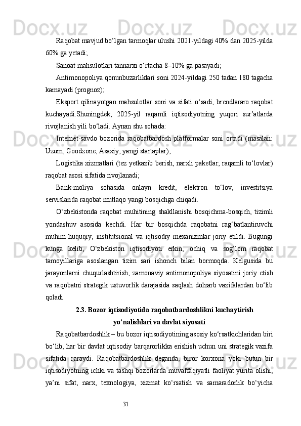 31Raqobat mavjud bo‘lgan tarmoqlar ulushi 2021-yildagi 40% dan 2025-yilda
60% ga yetadi;
Sanoat mahsulotlari tannarxi o‘rtacha 8–10% ga pasayadi;
Antimonopoliya qonunbuzarliklari soni 2024-yildagi 250 tadan 180 tagacha
kamayadi (prognoz);
Eksport   qilinayotgan  mahsulotlar   soni   va  sifati   o‘sadi,   brendlararo  raqobat
kuchayadi.Shuningdek,   2025-yil   raqamli   iqtisodiyotning   yuqori   sur’atlarda
rivojlanish yili bo‘ladi. Aynan shu sohada:
Internet-savdo   bozorida   raqobatbardosh   platformalar   soni   ortadi   (masalan:
Uzum, Goodzone, Asaxiy, yangi startaplar);
Logistika xizmatlari (tez yetkazib berish, narxli paketlar, raqamli to‘lovlar)
raqobat asosi sifatida rivojlanadi;
Bank-moliya   sohasida   onlayn   kredit,   elektron   to‘lov,   investitsiya
servislarida raqobat mutlaqo yangi bosqichga chiqadi.
O‘zbekistonda   raqobat   muhitining   shakllanishi   bosqichma-bosqich,   tizimli
yondashuv   asosida   kechdi.   Har   bir   bosqichda   raqobatni   rag‘batlantiruvchi
muhim   huquqiy,   institutsional   va   iqtisodiy   mexanizmlar   joriy   etildi.   Bugungi
kunga   kelib,   O‘zbekiston   iqtisodiyoti   erkin,   ochiq   va   sog‘lom   raqobat
tamoyillariga   asoslangan   tizim   sari   ishonch   bilan   bormoqda.   Kelgusida   bu
jarayonlarni   chuqurlashtirish,   zamonaviy   antimonopoliya   siyosatini   joriy   etish
va raqobatni strategik ustuvorlik darajasida saqlash dolzarb vazifalardan bo‘lib
qoladi.
2.3. Bozor iqtisodiyotida raqobatbardoshlikni kuchaytirish
yo‘nalishlari va davlat siyosati
Raqobatbardoshlik – bu bozor iqtisodiyotining asosiy ko‘rsatkichlaridan biri
bo‘lib, har bir davlat iqtisodiy barqarorlikka erishish uchun uni strategik vazifa
sifatida   qaraydi.   Raqobatbardoshlik   deganda,   biror   korxona   yoki   butun   bir
iqtisodiyotning ichki va tashqi  bozorlarda muvaffaqiyatli faoliyat yurita olishi,
ya’ni   sifat,   narx,   texnologiya,   xizmat   ko‘rsatish   va   samaradorlik   bo‘yicha 