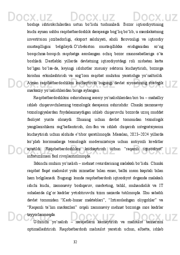 32boshqa   ishtirokchilardan   ustun   bo‘lishi   tushuniladi.   Bozor   iqtisodiyotining
kuchi aynan ushbu raqobatbardoshlik darajasiga bog‘liq bo‘lib, u mamlakatning
investitsion   jozibadorligi,   eksport   salohiyati,   aholi   farovonligi   va   iqtisodiy
mustaqilligini   belgilaydi.O‘zbekiston   mustaqillikka   erishganidan   so‘ng
bosqichma-bosqich   raqobatga   asoslangan   ochiq   bozor   munosabatlariga   o‘ta
boshladi.   Dastlabki   yillarda   davlatning   iqtisodiyotdagi   roli   nisbatan   katta
bo‘lgan   bo‘lsa-da,   keyingi   islohotlar   xususiy   sektorni   kuchaytirish,   bozorga
kirishni   erkinlashtirish   va   sog‘lom   raqobat   muhitini   yaratishga   yo‘naltirildi.
Aynan   raqobatbardoshlikni   kuchaytirish   bugungi   davlat   siyosatining   strategik
markaziy yo‘nalishlaridan biriga aylangan.
Raqobatbardoshlikni oshirishning asosiy yo‘nalishlaridan biri bu – mahalliy
ishlab   chiqaruvchilarning   texnologik  darajasini   oshirishdir.  Chunki   zamonaviy
texnologiyalardan   foydalanmaydigan   ishlab   chiqaruvchi   bozorda   uzoq   muddat
faoliyat   yurita   olmaydi.   Shuning   uchun   davlat   tomonidan   texnologik
yangilanishlarni   rag‘batlantirish,   ilm-fan   va   ishlab   chiqarish   integratsiyasini
kuchaytirish uchun alohida e’tibor qaratilmoqda. Masalan,  2023–2024 yillarda
ko‘plab   korxonalarga   texnologik   modernizatsiya   uchun   imtiyozli   kreditlar
ajratildi.   Raqobatbardoshlikni   kuchaytirish   uchun   “raqamli   iqtisodiyot”
infratuzilmasi faol rivojlantirilmoqda.
Ikkinchi muhim yo‘nalish – mehnat resurslarining malakali bo‘lishi. Chunki
raqobat   faqat   mahsulot   yoki   xizmatlar   bilan   emas,   balki   inson   kapitali   bilan
ham   belgilanadi.   Bugungi   kunda   raqobatbardosh   iqtisodiyot   deganda   malakali
ishchi   kuchi,   zamonaviy   boshqaruv,   marketing,   tahlil,   muhandislik   va   IT
sohalarida   ilg‘or   kadrlar   yetishtiruvchi   tizim   nazarda   tutilmoqda.   Shu   sababli
davlat   tomonidan   “Kasb-hunar   maktablari”,   “Ixtisoslashgan   oliygohlar”   va
“Raqamli   ta’lim   markazlari”   orqali   zamonaviy   mehnat   bozoriga   mos   kadrlar
tayyorlanmoqda.
Uchinchi   yo‘nalish   –   xarajatlarni   kamaytirish   va   mahsulot   tannarxini
optimallashtirish.   Raqobatbardosh   mahsulot   yaratish   uchun,   albatta,   ishlab 