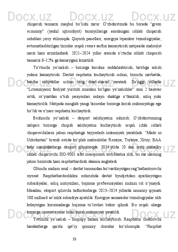33chiqarish   tannarxi   maqbul   bo‘lishi   zarur.   O‘zbekistonda   bu   borada   “green
economy”   (yashil   iqtisodiyot)   tamoyillariga   asoslangan   ishlab   chiqarish
uslublari   joriy   etilmoqda.   Quyosh   panellari,   energiya   tejamkor   texnologiyalar,
avtomatlashtirilgan tizimlar orqali resurs sarfini kamaytirish natijasida mahsulot
narxi   ham   arzonlashadi.   2021–2024   yillar   orasida   o‘rtacha   ishlab   chiqarish
tannarxi 8–12% ga kamaygani kuzatildi.
To‘rtinchi   yo‘nalish   –   bozorga   kirishni   soddalashtirish,   tartibga   solish
yukini   kamaytirish.   Davlat   raqobatni   kuchaytirish   uchun,   birinchi   navbatda,
barcha   subyektlar   uchun   teng   shart-sharoit   yaratadi.   So‘nggi   yillarda
“Litsenziyasiz   faoliyat   yuritish   mumkin   bo‘lgan   yo‘nalishlar”   soni   2   baravar
ortdi,   ro‘yxatdan   o‘tish   jarayonlari   onlayn   shaklga   o‘tkazildi,   soliq   yuki
kamaytirildi. Natijada minglab yangi bizneslar bozorga kirish imkoniyatiga ega
bo‘ldi va o‘zaro raqobatni kuchaytirdi.
Beshinchi   yo‘nalish   –   eksport   salohiyatini   oshirish.   O‘zbekistonning
xalqaro   bozorga   chiqish   salohiyatini   kuchaytirish   orqali   ichki   ishlab
chiqaruvchilarni   jahon   raqobatiga   tayyorlash   imkoniyati   yaratiladi.   “Made   in
Uzbekistan”   brendi   ostida   ko‘plab   mahsulotlar   Rossiya,   Turkiya,   Xitoy,   BAA
kabi   mamlakatlarga   eksport   qilinmoqda.   2024-yilda   20   dan   ortiq   mahalliy
ishlab chiqaruvchi ISO-9001 sifat menejmenti sertifikatini oldi, bu esa ularning
jahon bozorida ham raqobatbardosh ekanini anglatadi.
Oltinchi muhim omil – davlat tomonidan ko‘rsatilayotgan rag‘batlantiruvchi
siyosat.   Raqobatbardoshlikni   oshirishda   davlat   byudjetidan   ajratilayotgan
subsidiyalar,   soliq   imtiyozlari,   bojxona   preferensiyalari   muhim   rol   o‘ynaydi.
Masalan,   eksport   qiluvchi   tadbirkorlarga   2023–2024   yillarda   umumiy   qiymati
500 milliard so‘mlik subsidiya ajratildi. Energiya samarador texnologiyalar olib
kelayotgan   korxonalarga   bojxona   to‘lovlari   bekor   qilindi.   Bu   orqali   ularga
bozorga innovatsiyalar bilan kirish imkoniyati yaratildi.
Yettinchi   yo‘nalish   –   huquqiy   bazani   kuchaytirish.   Raqobatni   cheklovchi
harakatlarga   qarshi   qat’iy   qonuniy   choralar   ko‘rilmoqda.   “Raqobat 