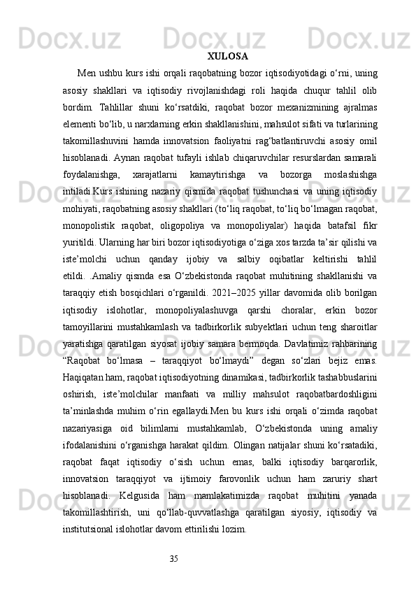 35 XULOSA
Men ushbu kurs ishi orqali raqobatning bozor  iqtisodiyotidagi  o‘rni, uning
asosiy   shakllari   va   iqtisodiy   rivojlanishdagi   roli   haqida   chuqur   tahlil   olib
bordim.   Tahlillar   shuni   ko‘rsatdiki,   raqobat   bozor   mexanizmining   ajralmas
elementi bo‘lib, u narxlarning erkin shakllanishini, mahsulot sifati va turlarining
takomillashuvini   hamda   innovatsion   faoliyatni   rag‘batlantiruvchi   asosiy   omil
hisoblanadi.   Aynan   raqobat   tufayli   ishlab   chiqaruvchilar   resurslardan   samarali
foydalanishga,   xarajatlarni   kamaytirishga   va   bozorga   moslashishga
intiladi.Kurs   ishining   nazariy   qismida   raqobat   tushunchasi   va   uning   iqtisodiy
mohiyati, raqobatning asosiy shakllari (to‘liq raqobat, to‘liq bo‘lmagan raqobat,
monopolistik   raqobat,   oligopoliya   va   monopoliyalar)   haqida   batafsil   fikr
yuritildi. Ularning har biri bozor iqtisodiyotiga o‘ziga xos tarzda ta’sir qilishi va
iste’molchi   uchun   qanday   ijobiy   va   salbiy   oqibatlar   keltirishi   tahlil
etildi.   .Amaliy   qismda   esa   O‘zbekistonda   raqobat   muhitining   shakllanishi   va
taraqqiy   etish   bosqichlari   o‘rganildi.  2021–2025   yillar   davomida  olib   borilgan
iqtisodiy   islohotlar,   monopoliyalashuvga   qarshi   choralar,   erkin   bozor
tamoyillarini   mustahkamlash   va   tadbirkorlik   subyektlari   uchun   teng   sharoitlar
yaratishga   qaratilgan   siyosat   ijobiy   samara   bermoqda.   Davlatimiz   rahbarining
“Raqobat   bo‘lmasa   –   taraqqiyot   bo‘lmaydi”   degan   so‘zlari   bejiz   emas.
Haqiqatan ham, raqobat iqtisodiyotning dinamikasi, tadbirkorlik tashabbuslarini
oshirish,   iste’molchilar   manfaati   va   milliy   mahsulot   raqobatbardoshligini
ta’minlashda   muhim   o‘rin   egallaydi.Men   bu   kurs   ishi   orqali   o‘zimda   raqobat
nazariyasiga   oid   bilimlarni   mustahkamlab,   O‘zbekistonda   uning   amaliy
ifodalanishini  o‘rganishga  harakat  qildim. Olingan natijalar shuni  ko‘rsatadiki,
raqobat   faqat   iqtisodiy   o‘sish   uchun   emas,   balki   iqtisodiy   barqarorlik,
innovatsion   taraqqiyot   va   ijtimoiy   farovonlik   uchun   ham   zaruriy   shart
hisoblanadi.   Kelgusida   ham   mamlakatimizda   raqobat   muhitini   yanada
takomillashtirish,   uni   qo‘llab-quvvatlashga   qaratilgan   siyosiy,   iqtisodiy   va
institutsional islohotlar davom ettirilishi lozim. 