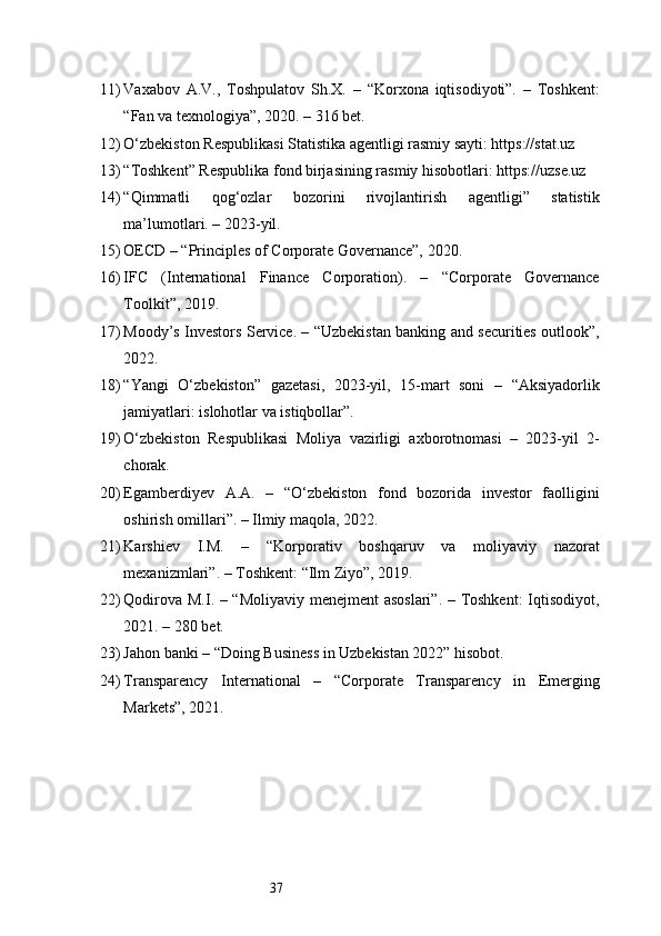 3711) Vaxabov   A.V.,   Toshpulatov   Sh.X.   –   “Korxona   iqtisodiyoti”.   –   Toshkent:
“Fan va texnologiya”, 2020. – 316 bet.
12) O‘zbekiston Respublikasi Statistika agentligi rasmiy sayti: https://stat.uz
13) “Toshkent” Respublika fond birjasining rasmiy hisobotlari: https://uzse.uz
14) “Qimmatli   qog‘ozlar   bozorini   rivojlantirish   agentligi”   statistik
ma’lumotlari. – 2023-yil.
15) OECD – “Principles of Corporate Governance”, 2020.
16) IFC   (International   Finance   Corporation).   –   “Corporate   Governance
Toolkit”, 2019.
17) Moody’s Investors Service. – “Uzbekistan banking and securities outlook”,
2022.
18) “Yangi   O‘zbekiston”   gazetasi,   2023-yil,   15-mart   soni   –   “Aksiyadorlik
jamiyatlari: islohotlar va istiqbollar”.
19) O‘zbekiston   Respublikasi   Moliya   vazirligi   axborotnomasi   –   2023-yil   2-
chorak.
20) Egamberdiyev   A.A.   –   “O‘zbekiston   fond   bozorida   investor   faolligini
oshirish omillari”. – Ilmiy maqola, 2022.
21) Karshiev   I.M.   –   “Korporativ   boshqaruv   va   moliyaviy   nazorat
mexanizmlari”. – Toshkent: “Ilm Ziyo”, 2019.
22) Qodirova M.I. – “Moliyaviy menejment asoslari”. – Toshkent:  Iqtisodiyot,
2021. – 280 bet.
23) Jahon banki – “Doing Business in Uzbekistan 2022” hisobot.
24) Transparency   International   –   “Corporate   Transparency   in   Emerging
Markets”, 2021. 