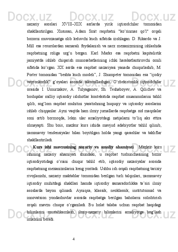4nazariy   asoslari   XVIII–XIX   asrlarda   yirik   iqtisodchilar   tomonidan
shakllantirilgan.   Xususan,   Adam   Smit   raqobatni   "ko‘rinmas   qo‘l"   orqali
bozorni   muvozanatga   olib   keluvchi   kuch   sifatida   izohlagan.   D.   Rikardo   va   J.
Mill   esa   resurslardan   samarali   foydalanish   va   narx   mexanizmining   ishlashida
raqobatning   roliga   urg‘u   bergan.   Karl   Marks   esa   raqobatni   kapitalistik
jamiyatda   ishlab   chiqarish   munosabatlarining   ichki   harakatlantiruvchi   omili
sifatida   ko‘rgan.   XX   asrda   esa   raqobat   nazariyasi   yanada   chuqurlashib,   M.
Porter   tomonidan   “beshta   kuch   modeli”,   J.   Shumpeter   tomonidan   esa   “ijodiy
vayronkorlik”   g‘oyalari   asosida   takomillashgan.   O‘zbekistonlik   iqtisodchilar
orasida   I.   Umurzakov,   A.   Tulyaganov,   Sh.   Teshaboyev,   A.   Qilichev   va
boshqalar   milliy   iqtisodiy   islohotlar   kontekstida   raqobat   muammolarini   tahlil
qilib,   sog‘lom   raqobat   muhitini   yaratishning   huquqiy   va   iqtisodiy   asoslarini
ishlab  chiqqanlar.  Ayni  vaqtda  ham   ilmiy  jurnallarda   raqobatga   oid  maqolalar
soni   ortib   bormoqda,   lekin   ular   amaliyotdagi   natijalarni   to‘liq   aks   ettira
olmayapti.   Shu   bois,   mazkur   kurs   ishida   mavjud   adabiyotlar   tahlil   qilinib,
zamonaviy   tendensiyalar   bilan   boyitilgan   holda   yangi   qarashlar   va   takliflar
shakllantiriladi.
Kurs   ishi   mavzusining   nazariy   va   amaliy   ahamiyati     Mazkur   kurs
ishining   nazariy   ahamiyati   shundaki,   u   raqobat   tushunchasining   bozor
iqtisodiyotidagi   o‘rnini   chuqur   tahlil   etib,   iqtisodiy   nazariyalar   asosida
raqobatning mexanizmlarini keng yoritadi. Ushbu ish orqali raqobatning tarixiy
rivojlanishi,   nazariy   maktablar   tomonidan   berilgan   turli   talqinlari,   zamonaviy
iqtisodiy   muhitdagi   shakllari   hamda   iqtisodiy   samaradorlikka   ta’siri   ilmiy
asoslarda   bayon   qilinadi.   Ayniqsa,   klassik,   neoklassik,   institutsional   va
innovatsion   yondashuvlar   asosida   raqobatga   berilgan   baholarni   solishtirish
orqali   mavzu   chuqur   o‘rganiladi.   Bu   holat   talaba   uchun   raqobat   haqidagi
bilimlarini   mustahkamlash,   ilmiy-nazariy   bilimlarini   amaliyotga   bog‘lash
imkonini beradi. 