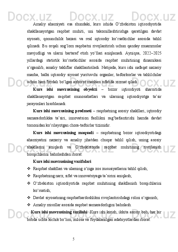 5Amaliy   ahamiyati   esa   shundaki,   kurs   ishida   O‘zbekiston   iqtisodiyotida
shakllanayotgan   raqobat   muhiti,   uni   takomillashtirishga   qaratilgan   davlat
siyosati,   qonunchilik   bazasi   va   real   iqtisodiy   ko‘rsatkichlar   asosida   tahlil
qilinadi.   Bu   orqali   sog‘lom   raqobatni   rivojlantirish   uchun   qanday   muammolar
mavjudligi   va   ularni   bartaraf   etish   yo‘llari   aniqlanadi.   Ayniqsa,   2022–2025
yillardagi   statistik   ko‘rsatkichlar   asosida   raqobat   muhitining   dinamikasi
o‘rganilib,   amaliy   takliflar   shakllantiriladi.   Natijada,   kurs   ishi   nafaqat   nazariy
manba,   balki   iqtisodiy   siyosat   yurituvchi   organlar,   tadbirkorlar   va   tahlilchilar
uchun ham foydali bo‘lgan axborot manbasi sifatida xizmat qiladi.
Kurs   ishi   mavzusining   obyekti   –   bozor   iqtisodiyoti   sharoitida
shakllanayotgan   raqobat   munosabatlari   va   ularning   iqtisodiyotga   ta’sir
jarayonlari hisoblanadi.
Kurs ishi mavzusining predmeti   – raqobatning asosiy shakllari, iqtisodiy
samaradorlikka   ta’siri,   innovatsion   faollikni   rag‘batlantirishi   hamda   davlat
tomonidan ko‘rilayotgan chora-tadbirlar tizimidir.
Kurs   ishi   mavzusining   maqsadi   –   raqobatning   bozor   iqtisodiyotidagi
ahamiyatini   nazariy   va   amaliy   jihatdan   chuqur   tahlil   qilish,   uning   asosiy
shakllarini   aniqlash   va   O‘zbekistonda   raqobat   muhitining   rivojlanish
bosqichlarini baholashdan iborat.
Kurs ishi mavzusining vazifalari
 Raqobat shakllari va ularning o‘ziga xos xususiyatlarini tahlil qilish;
 Raqobatning narx, sifat va innovatsiyaga ta’sirini aniqlash;
 O‘zbekiston   iqtisodiyotida   raqobat   muhitining   shakllanish   bosqichlarini
ko‘rsatish;
 Davlat siyosatining raqobatbardoshlikni rivojlantirishdagi rolini o‘rganish;
 Amaliy misollar asosida raqobat samaradorligini baholash.
Kurs ishi mavzusining tuzilishi    Kurs ishi kirish, ikkita asosiy bob, har bir
bobda uchta kichik bo‘lim, xulosa va foydalanilgan adabiyotlardan iborat. 