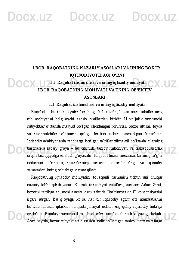 6I BOB. RAQOBATNING NAZARIY ASOSLARI VA UNING BOZOR
IQTISODIYOTIDAGI O‘RNI
1.1. Raqobat tushunchasi va uning iqtisodiy mohiyati
I BOB. RAQOBATNING MOHIYATI VA UNING OB’EKTIV
ASOSLARI
1.1. Raqobat tushunchasi va uning iqtisodiy mohiyati
Raqobat   –   bu   iqtisodiyotni   harakatga   keltiruvchi,   bozor   munosabatlarining
tub   mohiyatini   belgilovchi   asosiy   omillardan   biridir.   U   xo‘jalik   yurituvchi
subyektlar   o‘rtasida   mavjud   bo‘lgan   cheklangan   resurslar,   bozor   ulushi,   foyda
va   iste’molchilar   e’tiborini   qo‘lga   kiritish   uchun   kechadigan   kurashdir.
Iqtisodiy adabiyotlarda raqobatga berilgan ta’riflar xilma-xil bo‘lsa-da, ularning
barchasida   asosiy   g‘oya   –   bu   erkinlik,   tanlov   imkoniyati   va   tashabbuskorlik
orqali taraqqiyotga erishish g‘oyasidir. Raqobat bozor mexanizmlarining to‘g‘ri
ishlashini   ta’minlab,   resurslarning   samarali   taqsimlanishiga   va   iqtisodiy
samaradorlikning oshishiga xizmat qiladi.
Raqobatning   iqtisodiy   mohiyatini   to‘laqonli   tushunish   uchun   uni   chuqur
nazariy   tahlil   qilish   zarur.   Klassik   iqtisodiyot   vakillari,   xususan   Adam   Smit,
bozorni  tartibga soluvchi  asosiy  kuch sifatida “ko‘rinmas  qo‘l”  konsepsiyasini
ilgari   surgan.   Bu   g‘oyaga   ko‘ra,   har   bir   iqtisodiy   agent   o‘z   manfaatlarini
ko‘zlab   harakat   qilarkan,   natijada   jamiyat   uchun   eng   qulay   iqtisodiy   holatga
erishiladi. Bunday muvozanat esa faqat erkin raqobat sharoitida yuzaga keladi.
Ayni paytda, bozor subyektlari o‘rtasida sodir bo‘ladigan tanlov, narx va sifatga 