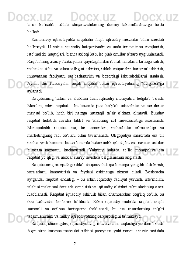 7ta’sir   ko‘rsatib,   ishlab   chiqaruvchilarning   doimiy   takomillashuviga   turtki
bo‘ladi.
Zamonaviy   iqtisodiyotda   raqobatni   faqat   iqtisodiy   mezonlar   bilan   cheklab
bo‘lmaydi.   U   sotsial-iqtisodiy   kategoriyadir   va   unda   innovatsion   rivojlanish,
iste’molchi huquqlari, biznes axloqi kabi ko‘plab omillar o‘zaro uyg‘unlashadi.
Raqobatning asosiy funksiyalari quyidagilardan iborat: narxlarni tartibga solish,
mahsulot sifati va xilma-xilligini oshirish, ishlab chiqarishni barqarorlashtirish,
innovatsion   faoliyatni   rag‘batlantirish   va   bozordagi   ishtirokchilarni   saralash.
Aynan   shu   funksiyalar   orqali   raqobat   bozor   iqtisodiyotining   “dvigateli”ga
aylanadi.
Raqobatning   turlari   va   shakllari   ham   iqtisodiy   mohiyatini   belgilab   beradi.
Masalan,   erkin   raqobat   –   bu   bozorda   juda   ko‘plab   sotuvchilar   va   xaridorlar
mavjud   bo‘lib,   hech   biri   narxga   mustaqil   ta’sir   o‘tkaza   olmaydi.   Bunday
raqobat   holatida   narxlar   taklif   va   talabning   sof   muvozanatiga   asoslanadi.
Monopolistik   raqobat   esa,   bir   tomondan,   mahsulotlar   xilma-xilligi   va
marketingning   faol   bo‘lishi   bilan   tavsiflanadi.   Oligopoliya   sharoitida   esa   bir
nechta   yirik   korxona   butun   bozorda   hukmronlik   qiladi,   bu   esa   narxlar   ustidan
bilvosita   nazoratni   kuchaytiradi.   Yakuniy   holatda,   to‘liq   monopoliya   esa
raqobat yo‘qligi va narxlar sun’iy ravishda belgilanishini anglatadi.
Raqobatning mavjudligi ishlab chiqaruvchilarga bozorga yangilik olib kirish,
xarajatlarni   kamaytirish   va   foydani   oshirishga   xizmat   qiladi.   Boshqacha
aytganda,   raqobat   erkinligi   –   bu   erkin   iqtisodiy   faoliyat   yuritish,   iste’molchi
talabini maksimal darajada qondirish va iqtisodiy o‘sishni ta’minlashning asosi
hisoblanadi.   Raqobat   iqtisodiy   erkinlik   bilan   chambarchas   bog‘liq   bo‘lib,   bu
ikki   tushuncha   bir-birini   to‘ldiradi.   Erkin   iqtisodiy   muhitda   raqobat   orqali
samarali   va   oqilona   boshqaruv   shakllanadi,   bu   esa   resurslarning   to‘g‘ri
taqsimlanishini va milliy iqtisodiyotning barqarorligini ta’minlaydi.
Raqobat, shuningdek, iqtisodiyotdagi muvozanatni saqlashga yordam beradi.
Agar   biror   korxona   mahsulot   sifatini   pasaytirsa   yoki   narxni   asossiz   ravishda 