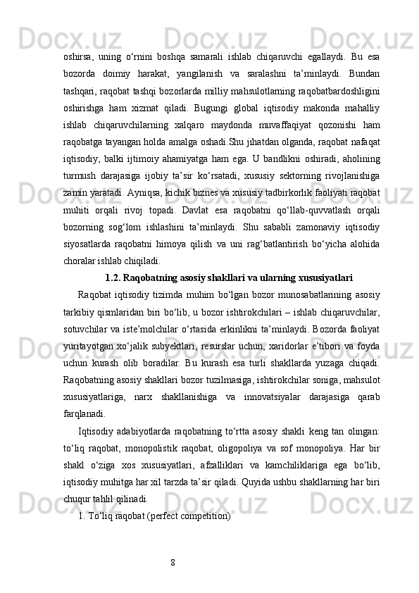 8oshirsa,   uning   o‘rnini   boshqa   samarali   ishlab   chiqaruvchi   egallaydi.   Bu   esa
bozorda   doimiy   harakat,   yangilanish   va   saralashni   ta’minlaydi.   Bundan
tashqari, raqobat tashqi bozorlarda milliy mahsulotlarning raqobatbardoshligini
oshirishga   ham   xizmat   qiladi.   Bugungi   global   iqtisodiy   makonda   mahalliy
ishlab   chiqaruvchilarning   xalqaro   maydonda   muvaffaqiyat   qozonishi   ham
raqobatga tayangan holda amalga oshadi.Shu jihatdan olganda, raqobat nafaqat
iqtisodiy,   balki   ijtimoiy   ahamiyatga   ham   ega.   U   bandlikni   oshiradi,   aholining
turmush   darajasiga   ijobiy   ta’sir   ko‘rsatadi,   xususiy   sektorning   rivojlanishiga
zamin yaratadi. Ayniqsa, kichik biznes va xususiy tadbirkorlik faoliyati raqobat
muhiti   orqali   rivoj   topadi.   Davlat   esa   raqobatni   qo‘llab-quvvatlash   orqali
bozorning   sog‘lom   ishlashini   ta’minlaydi.   Shu   sababli   zamonaviy   iqtisodiy
siyosatlarda   raqobatni   himoya   qilish   va   uni   rag‘batlantirish   bo‘yicha   alohida
choralar ishlab chiqiladi.
1.2. Raqobatning asosiy shakllari va ularning xususiyatlari
Raqobat   iqtisodiy   tizimda   muhim   bo‘lgan   bozor   munosabatlarining   asosiy
tarkibiy qismlaridan biri bo‘lib, u bozor ishtirokchilari – ishlab chiqaruvchilar,
sotuvchilar   va  iste’molchilar   o‘rtasida   erkinlikni  ta’minlaydi.   Bozorda  faoliyat
yuritayotgan   xo‘jalik   subyektlari,   resurslar   uchun,   xaridorlar   e’tibori   va   foyda
uchun   kurash   olib   boradilar.   Bu   kurash   esa   turli   shakllarda   yuzaga   chiqadi.
Raqobatning asosiy shakllari bozor tuzilmasiga, ishtirokchilar soniga, mahsulot
xususiyatlariga,   narx   shakllanishiga   va   innovatsiyalar   darajasiga   qarab
farqlanadi.
Iqtisodiy   adabiyotlarda   raqobatning   to‘rtta   asosiy   shakli   keng   tan   olingan:
to‘liq   raqobat,   monopolistik   raqobat,   oligopoliya   va   sof   monopoliya.   Har   bir
shakl   o‘ziga   xos   xususiyatlari,   afzalliklari   va   kamchiliklariga   ega   bo‘lib,
iqtisodiy muhitga har xil tarzda ta’sir qiladi. Quyida ushbu shakllarning har biri
chuqur tahlil qilinadi.
1. To‘liq raqobat (perfect competition) 