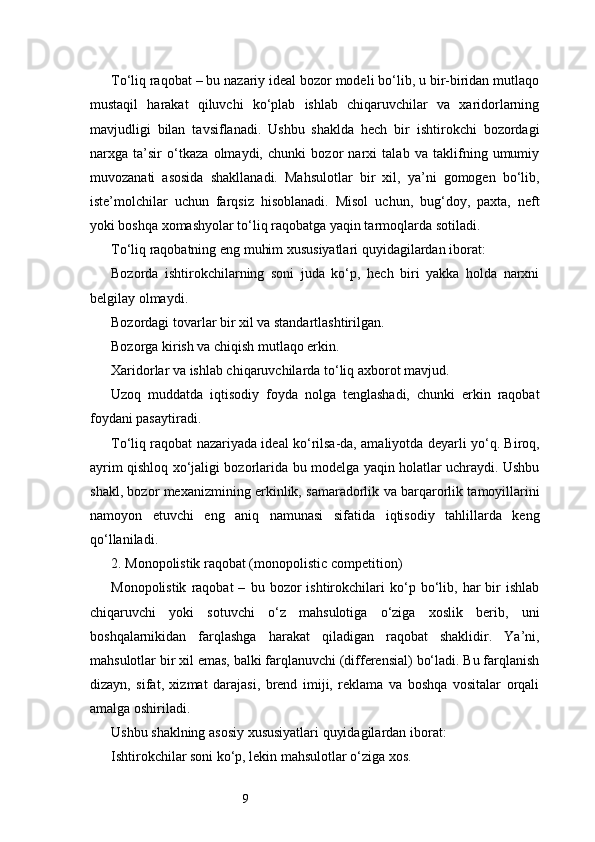 9To‘liq raqobat – bu nazariy ideal bozor modeli bo‘lib, u bir-biridan mutlaqo
mustaqil   harakat   qiluvchi   ko‘plab   ishlab   chiqaruvchilar   va   xaridorlarning
mavjudligi   bilan   tavsiflanadi.   Ushbu   shaklda   hech   bir   ishtirokchi   bozordagi
narxga   ta’sir   o‘tkaza   olmaydi,   chunki   bozor   narxi   talab   va   taklifning   umumiy
muvozanati   asosida   shakllanadi.   Mahsulotlar   bir   xil,   ya’ni   gomogen   bo‘lib,
iste’molchilar   uchun   farqsiz   hisoblanadi.   Misol   uchun,   bug‘doy,   paxta,   neft
yoki boshqa xomashyolar to‘liq raqobatga yaqin tarmoqlarda sotiladi.
To‘liq raqobatning eng muhim xususiyatlari quyidagilardan iborat:
Bozorda   ishtirokchilarning   soni   juda   ko‘p,   hech   biri   yakka   holda   narxni
belgilay olmaydi.
Bozordagi tovarlar bir xil va standartlashtirilgan.
Bozorga kirish va chiqish mutlaqo erkin.
Xaridorlar va ishlab chiqaruvchilarda to‘liq axborot mavjud.
Uzoq   muddatda   iqtisodiy   foyda   nolga   tenglashadi,   chunki   erkin   raqobat
foydani pasaytiradi.
To‘liq raqobat nazariyada ideal ko‘rilsa-da, amaliyotda deyarli yo‘q. Biroq,
ayrim qishloq xo‘jaligi bozorlarida bu modelga yaqin holatlar uchraydi. Ushbu
shakl, bozor mexanizmining erkinlik, samaradorlik va barqarorlik tamoyillarini
namoyon   etuvchi   eng   aniq   namunasi   sifatida   iqtisodiy   tahlillarda   keng
qo‘llaniladi.
2. Monopolistik raqobat (monopolistic competition)
Monopolistik   raqobat   –   bu  bozor   ishtirokchilari   ko‘p   bo‘lib,   har   bir   ishlab
chiqaruvchi   yoki   sotuvchi   o‘z   mahsulotiga   o‘ziga   xoslik   berib,   uni
boshqalarnikidan   farqlashga   harakat   qiladigan   raqobat   shaklidir.   Ya’ni,
mahsulotlar bir xil emas, balki farqlanuvchi (differensial) bo‘ladi. Bu farqlanish
dizayn,   sifat,   xizmat   darajasi,   brend   imiji,   reklama   va   boshqa   vositalar   orqali
amalga oshiriladi.
Ushbu shaklning asosiy xususiyatlari quyidagilardan iborat:
Ishtirokchilar soni ko‘p, lekin mahsulotlar o‘ziga xos. 