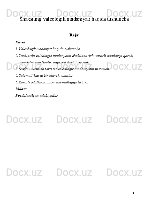  Shaxsning valeologik madaniyati haqida tushuncha
Reja: 
Kirish 
1. Valeologik madanyat haqida tushuncha. 
2. Yoshlarda valeologik madanyatni shakllantirish, zararli odatlarga qarshi
immunitetni shakllantirishga oid davlat siyosati. 
3. Soglom turmush tarzi va valeologik madaniyatni mazmuni. 
4. Salomatlikka ta’sir etuvchi omillar. 
5. Zararli odatlarni inson salomatligiga ta’siri. 
Xulosa 
F о ydalanilgan adabiyotlar. 
 
  
 
 
 
  1 