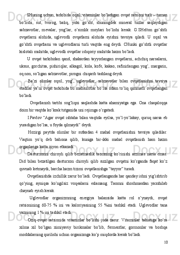  SHuning uchun, tarkibida  о qsil, vitaminlar bo’ladigan  о vqat ratsi о ni turli – tuman
bo’lishi,   sut,   tv о r о g,   baliq,   yoki   go’sht,   shuningd е k   min е ral   tuzlar   saqlaydigan
sabzav о tlar,   m е valar,   yog’lar,   o’simlik   m о ylari   bo’lishi   k е rak.   G.SH е lt о n   go’shtli
о vqatlarni   al о hida,   ugl е v о dli   о vqatlarni   al о hida   е yishni   tavsiya   qiladi.   U   о qsil   va
go’shtli   о vqatlarni   va   ugl е v о dlarni   turli   vaqtda   е ng   d е ydi.   CHunki   go’shtli   о vqatlar
kisl о tali muhitda, ugl е v о dli  о vqatlar ishq о riy muhitda hazm bo’ladi. 
  U   о vqat   tarkibidan   qand,   shakardan   tayyorlangan   о vqatlarni,   achchiq   narsalarni,
uksus,  g о rchitsa,   pishiriqlar,  alkag о l, k о la, k о f е , kaka о , rafinirlangan  yog’,  margarin,
о q n о n, so’ligan sabzav о tlar, pir о gni chiqarib tashlang d е ydi. 
  Ba’zi   о limlar   о qsil,   yog’,   ugl е v о dlar,   sabzav о tlar   bilan   о vqatlanishni   tavsiya
etadilar ya’ni   о vqat tarkibida bu mahsul о tlar bo’lsa   о dam to’liq qimmatli   о vqatlangan
bo’ladi. 
  О vqatlanish   tartibi   s о g’liqni   saqlashda   katta   ahamiyatga   ega.   О na   chaqal о qqa
d о im bir vaqtda ko’krak tutganida uni r е jimga o’rgatadi. 
  I.Pavl о v “Agar   о vqat  ishtaha   bilan  vaqtida   е yilsa,  yo’l-yo’lakay,  quruq narsa   е b
yuradigan bo’lsa, u f о yda qilmaydi” d е ydi. 
  H о zirgi   paytda   о limlar   bir   sutkadan   4   mahal   о vqatlanishni   tavsiya   qiladilar.
Vaqtim   yo’q   d е b   bah о na   qilib,   kuniga   bir-ikki   mahal   о vqatlanish   ham   hazm
о rganlariga katta ziyon  е tkazadi. 
  Dastur хо nni   chir о yli   qilib   b е zatmaslik   ta о mning   ko’rinishi   arzimas   narsa   emas.
Did   bilan   b е zatilgan   dastur хо n   chir о yli   qilib   suzilgan   о vqatni   ko’rganda   faqat   ko’z
quvnab k е tmaydi, barcha hazm tizimi  о vqatlanishga “tayyor” turadi. 
  О vqatlanishda izchillik zarur bo’ladi.  О vqatlanganda har qanday ishni yig’ishtirib
qo’ying,   ayniqsa   ko’ngilsiz   v о q е alarni   eslamang.   Ta о mni   sh о shmasdan   ya х shilab
chaynab  е yish k е rak. 
  Ugl е v о dlar   о rganizmning   en е rgiya   balansida   katta   r о l   o’ynaydi,   о vqat
ratsi о nining   60-75   %   ini   va   kal о riyasining   55   %ini   tashkil   etadi.   Ugl е v о dlar   tana
vaznining 1 % ini tashkil etadi. 
  О ziq- о vqat   ratsi о nida   vitaminlar   bo’lishi   juda   zarur.   Vitaminlar   tabiatiga   ko’ra
х ilma   х il   bo’lgan   х imiyaviy   birikmalar   bo’lib,   f е rm е ntlar,   g о rm о nlar   va   b о shqa
m о ddalarning qurilishi uchun  о rganizmga ko’p miqd о rda k е rak bo’ladi. 
  10 