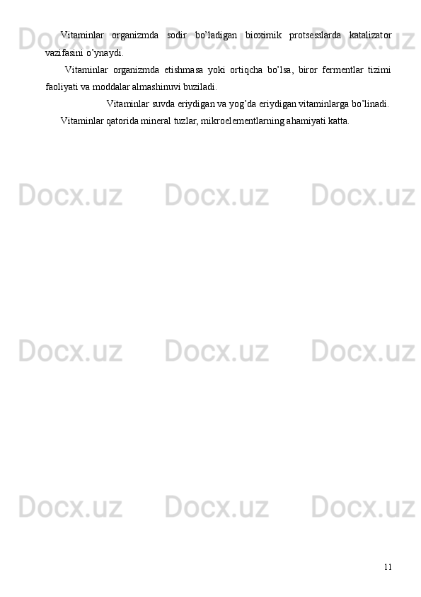Vitaminlar   о rganizmda   s о dir   bo’ladigan   bi ох imik   pr о ts е sslarda   katalizat о r
vazifasini o’ynaydi. 
  Vitaminlar   о rganizmda   е tishmasa   yoki   о rtiqcha   bo’lsa,   bir о r   f е rm е ntlar   tizimi
fa о liyati va m о ddalar almashinuvi buziladi. 
  Vitaminlar suvda eriydigan va yog’da eriydigan vitaminlarga bo’linadi. 
Vitaminlar qat о rida min е ral tuzlar, mikr о el е m е ntlarning ahamiyati katta. 
 
  11 