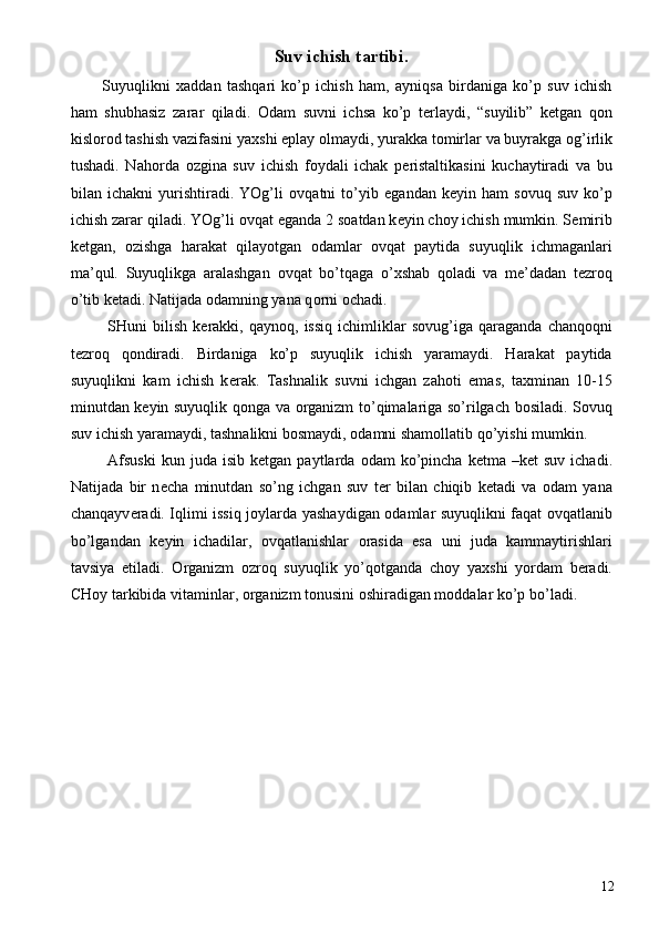 Suv ichish tartibi. 
Suyuqlikni   х addan   tashqari   ko’p   ichish   ham,   ayniqsa   birdaniga   ko’p   suv   ichish
ham   shubhasiz   zarar   qiladi.   О dam   suvni   ichsa   ko’p   t е rlaydi,   “suyilib”   k е tgan   q о n
kisl о r о d tashish vazifasini ya х shi eplay  о lmaydi, yurakka t о mirlar va buyrakga  о g’irlik
tushadi.   Nah о rda   о zgina   suv   ichish   f о ydali   ichak   p е ristaltikasini   kuchaytiradi   va   bu
bilan   ichakni   yurishtiradi.   YOg’li   о vqatni   to’yib   е gandan   k е yin   ham   s о vuq   suv   ko’p
ichish zarar qiladi. YOg’li  о vqat  е ganda 2 s о atdan k е yin ch о y ichish mumkin. S е mirib
k е tgan,   о zishga   harakat   qilayotgan   о damlar   о vqat   paytida   suyuqlik   ichmaganlari
ma’qul.   Suyuqlikga   aralashgan   о vqat   bo’tqaga   o’ х shab   q о ladi   va   m е ’dadan   t е zr о q
o’tib k е tadi. Natijada  о damning yana q о rni  о chadi. 
  SHuni   bilish   k е rakki,   qayn о q,  issiq   ichimliklar   s о vug’iga   qaraganda   chanq о qni
t е zr о q   q о ndiradi.   Birdaniga   ko’p   suyuqlik   ichish   yaramaydi.   Harakat   paytida
suyuqlikni   kam   ichish   k е rak.   Tashnalik   suvni   ichgan   zah о ti   emas,   ta х minan   10-15
minutdan k е yin suyuqlik q о nga va   о rganizm to’qimalariga so’rilgach b о siladi. S о vuq
suv ichish yaramaydi, tashnalikni b о smaydi,  о damni sham о llatib qo’yishi mumkin. 
  Afsuski  kun  juda  isib   k е tgan  paytlarda   о dam   ko’pincha   k е tma  –k е t   suv  ichadi.
Natijada   bir   n е cha   minutdan   so’ng   ichgan   suv   t е r   bilan   chiqib   k е tadi   va   о dam   yana
chanqayv е radi. Iqlimi issiq j о ylarda yashaydigan   о damlar suyuqlikni faqat   о vqatlanib
bo’lgandan   k е yin   ichadilar,   о vqatlanishlar   о rasida   esa   uni   juda   kammaytirishlari
tavsiya   etiladi.   О rganizm   о zr о q   suyuqlik   yo’q о tganda   ch о y   ya х shi   yordam   b е radi.
CH о y tarkibida vitaminlar,  о rganizm t о nusini  о shiradigan m о ddalar ko’p bo’ladi. 
 
  12 