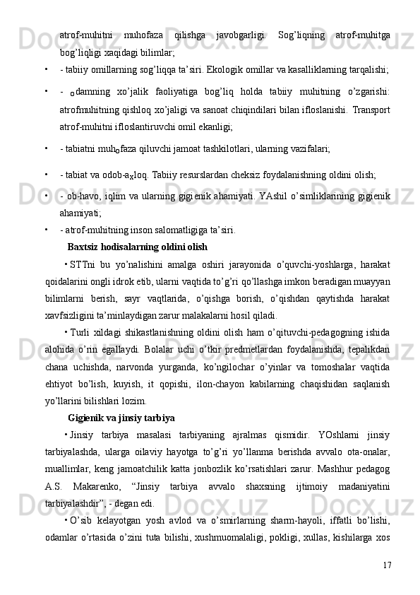 atrof-muhitni   muhofaza   qilishga   javobgarligi.   Sog’liqning   atrof-muhitga
bog’liqligi хaqidagi bilimlar; 
• - tabiiy  о millarning sog’liqqa ta’siri. Ekologik  о millar va kasalliklarning tarqalishi;
• -  
о damning   xo’jalik   faoliyatiga   bog’liq   holda   tabiiy   muhitning   o’zgarishi:
atrofmuhitning qishloq xo’jaligi va sanoat chiqindilari bilan ifloslanishi.  Transport
atrof-muhitni ifloslantiruvchi оmil ekanligi; 
• - tabiatni muh
о faza qiluvchi jamoat tashkilotlari, ularning vazifalari; 
• - tabiat va odob-a
х loq. Tabiiy resurslardan cheksiz foydalanishning oldini olish; 
• -   о b-havo, iqlim  va ularning gigi е nik ahamiyati.   YAshil  o’simliklarining gigiеnik
ahamiyati; 
• - atrof-muhitning inson salomatligiga ta’siri. 
  Baxtsiz hodisalarning oldini olish 
• STTni   bu   yo’nalishini   amalga   оshiri   jarayonida   o’quvchi-yoshlarga,   harakat
qoidalarini ongli idrok etib, ularni vaqtida to’g’ri qo’llashga imkon beradigan muayyan
bilimlarni   berish,   sayr   vaqtlarida,   o’qishga   borish,   o’qishdan   qaytishda   harakat
xavfsizligini ta’minlaydigan zarur malakalarni hosil qiladi. 
• Turli   xildagi   shikastlanishning   oldini   olish   ham   o’qituvchi-pedagogning   ishida
alohida   o’rin   egallaydi.   Bolalar   uchi   o’tkir   predmetlardan   foydalanishda,   tepalikdan
chana   uchishda,   narvonda   yurganda,   ko’ngilochar   o’yinlar   va   tomoshalar   vaqtida
ehtiyot   bo’lish,   kuyish,   it   qopishi,   ilon-chayon   kabilarning   chaqishidan   saqlanish
yo’llarini bilishlari lozim. 
  Gigiеnik va jinsiy tarbiya 
• Jinsiy   tarbiya   masalasi   tarbiyaning   ajralmas   qismidir.   YOshlarni   jinsiy
tarbiyalashda,   ularga   oilaviy   hayotga   to’g’ri   yo’llanma   berishda   avvalo   ota-onalar,
muallimlar,   keng   jamoatchilik   katta   jonbozlik   ko’rsatishlari   zarur.   Mashhur   pedagog
A.S.   Makarenko,   “Jinsiy   tarbiya   avvalo   shaxsning   ijtimoiy   madaniyatini
tarbiyalashdir”, - degan edi. 
• O’sib   kelayotgan   yosh   avlod   va   o’smirlarning   sharm-hayoli,   iffatli   bo’lishi,
odamlar   o’rtasida   o’zini   tuta   bilishi,   xushmuomalaligi,   pokligi,   xullas,   kishilarga   xos
  17 