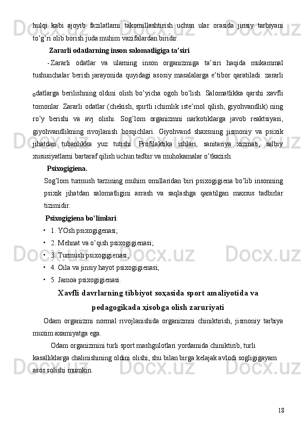 hulqi   kabi   ajoyib   fazilatlarni   takomillashtirish   uchun   ular   orasida   jinsiy   tarbiyani
to’g’ri olib borish juda muhim vazifalardan biridir. 
 Zararli odatlarning inson salomatligiga ta’siri 
- Zararli   odatlar   va   ularning   inson   organizmiga   ta’siri   haqida   mukammal
tushunchalar   berish   jarayonida   quyidagi   as о siy   masalalarga   e’tib о r   qaratiladi:   zararli
о datlarga   berilishning   oldini   olish   bo’yicha   ogoh   bo’lish.   Salomatlikka   qarshi   xavfli
tomonlar. Zararli odatlar (chekish, spirtli ichimlik iste’mol qilish, giyohvandlik)  ning
ro’y   berishi   va   avj   olishi.   Sog’lom   organizmni   narkotiklarga   javob   reaktsiyasi,
giyohvandlikning   rivojlanish   bosqichlari.   Giyohvand   shaxsning   jismoniy   va   psixik
jihatdan   tubanlikka   yuz   tutishi.   Profilaktika   ishlari,   sanitariya   xizmati,   salbiy
xususiyatlarni bartaraf qilish uchun tadbir va muhokamalar o’tkazish. 
Psixogigiena. 
Sog’lom  turmush  tarzining muhim  omillaridan biri  psixogigiena  bo’lib insonning
psixik   jihatdan   salomatligini   asrash   va   saqlashga   qaratilgan   maxsus   tadbirlar
tizimidir. 
  Psixogigiena bo’limlari : 
• 1. YOsh psixogigenasi; 
• 2. Mehnat va o’qish psixogigienasi; 
• 3. Turmush psixogigienasi; 
• 4.  О ila va jinsiy hayot psixogigienasi; 
• 5. Jamoa psixogigienasi. 
Хavfli davrlarning tibbiyot sоҳasida spоrt amaliyotida va
pеdagоgikada ҳisоbga оlish zaruriyati
Оdam   оrganizmi   nоrmal   rivоjlanishida   оrganizmni   chiniktirish,   jismоniy   tarbiya
muхim aхamiyatga ega. 
    Оdam оrganizmini turli spоrt mashgulоtlari yordamida chiniktirib, turli 
kasalliklarga chalinishining оldini оlishi, shu bilan birga kеlajak avlоdi sоgligigayam 
asоs sоlishi mumkin. 
  18 