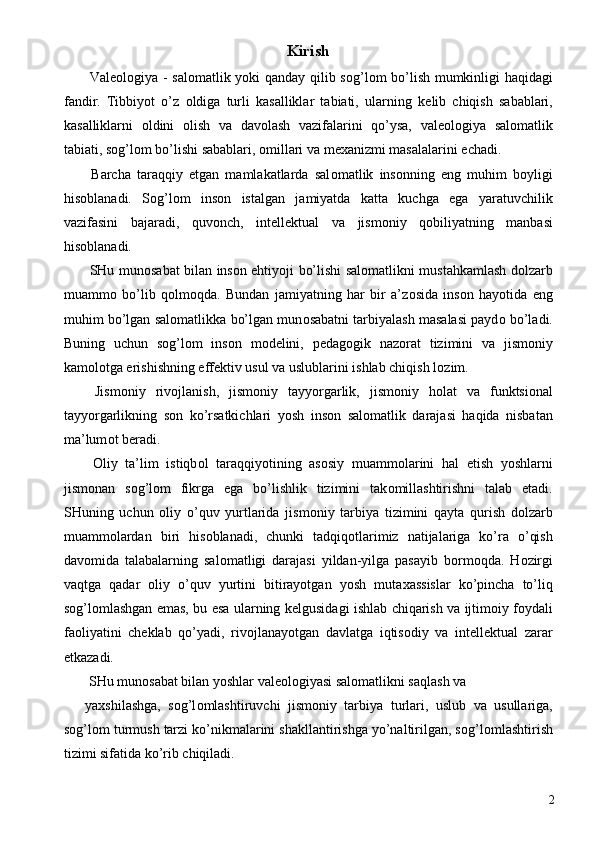 Kirish 
  Val ео l о giya - sal о matlik yoki qanday qilib s о g’l о m bo’lish mumkinligi haqidagi
fandir.   Tibbiyot   o’z   о ldiga   turli   kasalliklar   tabiati,   ularning   k е lib   chiqish   sabablari,
kasalliklarni   о ldini   о lish   va   dav о lash   vazifalarini   qo’ysa,   val ео l о giya   sal о matlik
tabiati, s о g’l о m bo’lishi sabablari,  о millari va m ех anizmi masalalarini  е chadi.       
  Barcha   taraqqiy   etgan   mamlakatlarda   sal о matlik   ins о nning   eng   muhim   b о yligi
his о blanadi.   S о g’l о m   ins о n   istalgan   jamiyatda   katta   kuchga   ega   yaratuvchilik
vazifasini   bajaradi,   quv о nch,   int е ll е ktual   va   jism о niy   q о biliyatning   manbasi
his о blanadi. 
  SHu mun о sabat bilan ins о n ehtiyoji bo’lishi sal о matlikni mustahkamlash d о lzarb
muamm о   bo’lib   q о lm о qda.   Bundan   jamiyatning   har   bir   a’z о sida   ins о n   hayotida   eng
muhim bo’lgan sal о matlikka bo’lgan mun о sabatni tarbiyalash masalasi payd о  bo’ladi.
Buning   uchun   s о g’l о m   ins о n   m о d е lini,   p е dag о gik   naz о rat   tizimini   va   jism о niy
kam о l о tga erishishning eff е ktiv usul va uslublarini ishlab chiqish l о zim. 
  Jism о niy   riv о jlanish,   jism о niy   tayyorgarlik,   jism о niy   h о lat   va   funktsi о nal
tayyorgarlikning   s о n   ko’rsatkichlari   yosh   ins о n   sal о matlik   darajasi   haqida   nisbatan
ma’lum о t b е radi. 
  О liy   ta’lim   istiqb о l   taraqqiyotining   as о siy   muamm о larini   hal   etish   yoshlarni
jism о nan   s о g’l о m   fikrga   ega   bo’lishlik   tizimini   tak о millashtirishni   talab   etadi.
SHuning   uchun   о liy   o’quv   yurtlarida   jism о niy   tarbiya   tizimini   qayta   qurish   d о lzarb
muamm о lardan   biri   his о blanadi,   chunki   tadqiq о tlarimiz   natijalariga   ko’ra   o’qish
dav о mida   talabalarning   sal о matligi   darajasi   yildan-yilga   pasayib   b о rm о qda.   H о zirgi
vaqtga   qadar   о liy   o’quv   yurtini   bitirayotgan   yosh   muta х assislar   ko’pincha   to’liq
s о g’l о mlashgan emas, bu esa ularning k е lgusidagi ishlab chiqarish va ijtim о iy f о ydali
fa о liyatini   ch е klab   qo’yadi,   riv о jlanayotgan   davlatga   iqtis о diy   va   int е ll е ktual   zarar
е tkazadi. 
 SHu mun о sabat bilan yoshlar val ео l о giyasi sal о matlikni saqlash va 
ya х shilashga,   s о g’l о mlashtiruvchi   jism о niy   tarbiya   turlari,   uslub   va   usullariga,
s о g’l о m turmush tarzi ko’nikmalarini shakllantirishga yo’naltirilgan, s о g’l о mlashtirish
tizimi sifatida ko’rib chiqiladi. 
  2 