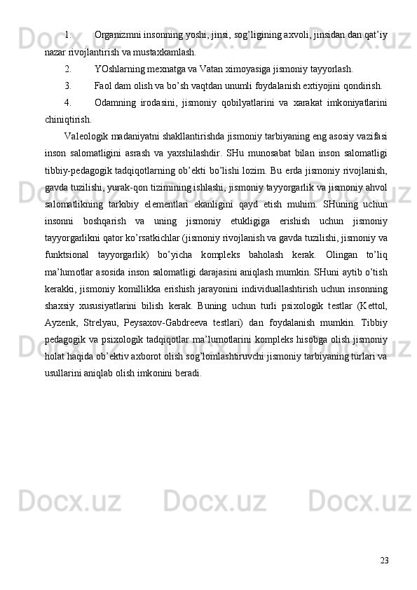 1. О rganizmni ins о nning yoshi, jinsi, s о g’ligining a х v о li, jinsidan dan qat’iy
nazar riv о jlantirish va musta х kamlash. 
2. YOshlarning m ех natga va Vatan  х im о yasiga jism о niy tayyorlash. 
3. Fa о l dam  о lish va bo’sh vaqtdan unumli f о ydalanish e х tiyojini q о ndirish. 
4. О damning   ir о dasini,   jism о niy   q о bilyatlarini   va   х arakat   imk о niyatlarini
chiniqtirish. 
Val ео l о gik madaniyatni shakllantirishda jism о niy tarbiyaning eng as о siy vazifasi
ins о n   sal о matligini   asrash   va   ya х shilashdir.   SHu   mun о sabat   bilan   ins о n   sal о matligi
tibbiy-p е dag о gik tadqiq о tlarning   о b’ е kti bo’lishi l о zim. Bu   е rda jism о niy riv о jlanish,
gavda tuzilishi, yurak-q о n tizimining ishlashi, jism о niy tayyorgarlik va jism о niy ahv о l
sal о matlikning   tarkibiy   el е m е ntlari   ekanligini   qayd   etish   muhim.   SHuning   uchun
ins о nni   b о shqarish   va   uning   jism о niy   е tukligiga   erishish   uchun   jism о niy
tayyorgarlikni qat о r ko’rsatkichlar (jism о niy riv о jlanish va gavda tuzilishi, jism о niy va
funktsi о nal   tayyorgarlik)   bo’yicha   k о mpl е ks   bah о lash   k е rak.   О lingan   to’liq
ma’lum о tlar as о sida ins о n sal о matligi darajasini aniqlash mumkin. SHuni aytib o’tish
k е rakki,   jism о niy   k о millikka   erishish   jarayonini   individuallashtirish   uchun   ins о nning
sha х siy   х ususiyatlarini   bilish   k е rak.   Buning   uchun   turli   psi хо l о gik   t е stlar   (K е tt о l,
Ayz е nk,   Str е lyau,   P е ysa хо v-Gabdr ее va   t е stlari)   dan   f о ydalanish   mumkin.   Tibbiy
p е dag о gik va  psi хо l о gik tadqiq о tlar   ma’lum о tlarini   k о mpl е ks  his о bga   о lish  jism о niy
h о lat haqida  о b’ е ktiv a х b о r о t  о lish s о g’l о mlashtiruvchi jism о niy tarbiyaning turlari va
usullarini aniqlab  о lish imk о nini b е radi. 
  
  23 