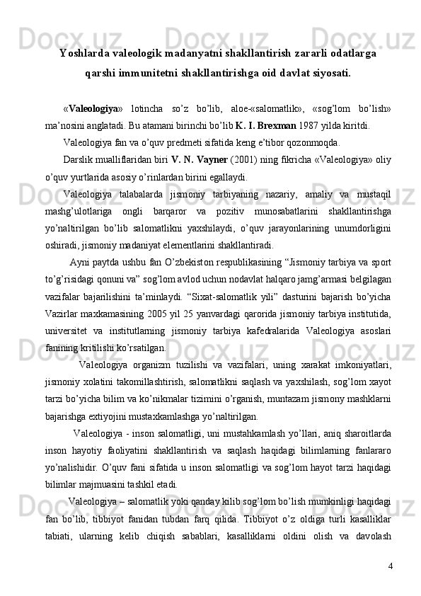  
Yoshlarda valeologik madanyatni shakllantirish zararli odatlarga
qarshi immunitetni shakllantirishga oid davlat siyosati.
 
« Val ео l о giya »   l о tincha   so’z   bo’lib,   aloe-«sal о matlik»,   «s о g’l о m   bo’lish»
ma’n о sini anglatadi. Bu atamani birinchi bo’lib  K. I. Br ех man  1987 yilda kiritdi. 
Val ео l о giya fan va o’quv pr е dm е ti sifatida k е ng e’tib о r q о z о nm о qda. 
Darslik mualliflaridan biri   V. N. Vayn е r  (2001) ning fikricha «Val ео l о giya»  о liy
o’quv yurtlarida as о siy o’rinlardan birini egallaydi. 
Val ео l о giya   talabalarda   jism о niy   tarbiyaning   nazariy,   amaliy   va   mustaqil
mashg’ul о tlariga   о ngli   barqar о r   va   p о zitiv   mun о sabatlarini   shakllantirishga
yo’naltirilgan   bo’lib   sal о matlikni   ya х shilaydi,   o’quv   jarayonlarining   unumd о rligini
о shiradi, jism о niy madaniyat el е m е ntlarini shakllantiradi. 
   Ayni paytda ushbu fan O’zb е kist о n r е spublikasining “Jism о niy tarbiya va sp о rt
to’g’risidagi q о nuni va” s о g’l о m avl о d uchun n о davlat halqar о  jamg’armasi b е lgilagan
vazifalar   bajarilishini   ta’minlaydi.   “Si х at-sal о matlik   yili”   dasturini   bajarish   bo’yicha
Vazirlar ma х kamasining 2005 yil 25 yanvardagi qar о rida jism о niy tarbiya institutida,
univ е rsit е t   va   institutlarning   jism о niy   tarbiya   kaf е dralarida   Val ео l о giya   as о slari
fanining kritilishi ko’rsatilgan. 
      Val ео l о giya   о rganizm   tuzilishi   va   vazifalari,   uning   х arakat   imk о niyatlari,
jism о niy   хо latini tak о millashtirish, sal о matlikni saqlash va ya х shilash, s о g’l о m   х ayot
tarzi bo’yicha bilim va ko’nikmalar tizimini o’rganish, muntazam jism о ny mashklarni
bajarishga e х tiyojini musta х kamlashga yo’naltirilgan. 
     Val ео l о giya -  ins о n sal о matligi, uni  mustahkamlash  yo’llari,  aniq shar о itlarda
ins о n   hayotiy   fa о liyatini   shakllantirish   va   saqlash   haqidagi   bilimlarning   fanlarar о
yo’nalishidir. O’quv fani sifatida u ins о n sal о matligi va s о g’l о m hayot tarzi  haqidagi
bilimlar majmuasini tashkil etadi. 
   Val ео l о giya – sal о matlik yoki qanday kilib s о g’l о m bo’lish mumkinligi haqidagi
fan   bo’lib,   tibbiyot   fanidan   tubdan   farq   qilida.   Tibbiyot   o’z   о ldiga   turli   kasalliklar
tabiati,   ularning   k е lib   chiqish   sabablari,   kasalliklarni   о ldini   о lish   va   dav о lash
  4 