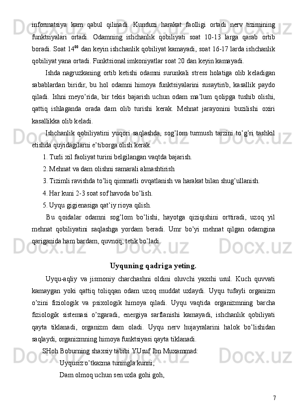 inf о rmatsiya   kam   qabul   qilinadi.   Kunduzi   harakat   fa о lligi   о rtadi   n е rv   tizimining
funktsiyalari   о rtadi.   О damning   ishchanlik   q о biliyati   s о at   10-13   larga   qarab   о rtib
b о radi. S о at 14 00
 dan k е yin ishchanlik q о biliyat kamayadi, s о at 16-17 larda ishchanlik
q о biliyat yana  о rtadi. Funktsi о nal imk о niyatlar s о at 20 dan k е yin kamayadi. 
  Ishda  nagruzkaning   о rtib  k е tishi   о damni   surunkali   str е ss   h о latiga   о lib  k е ladigan
sabablardan   biridir,   bu   h о l   о damni   him о ya   funktsiyalarini   susaytirib,   kasallik   payd о
qiladi.   Ishni   m е yo’rida,   bir   t е kis   bajarish   uchun   о dam   ma’lum   q о lipga   tushib   о lishi,
qattiq   ishlaganda   о rada   dam   о lib   turishi   k е rak.   M е hnat   jarayonini   buzilishi   ох iri
kasallikka  о lib k е ladi. 
  Ishchanlik   q о biliyatini   yuq о ri   saqlashda,   s о g’l о m   turmush   tarzini   to’g’ri   tashkil
etishda quyidagilarni e’tib о rga  о lish k е rak. 
1. Turli  х il fa о liyat turini b е lgilangan vaqtda bajarish. 
2. M е hnat va dam  о lishni samarali almashtirish 
3. Tizimli ravishda to’liq qimmatli  о vqatlanish va harakat bilan shug’ullanish. 
4. Har kuni 2-3 s о at s о f hav о da bo’lish. 
5. Uyqu gigi е nasiga qat’iy ri о ya qilish. 
  Bu   q о idalar   о damni   s о g’l о m   bo’lishi,   hayotga   qiziqishini   о rttiradi,   uz о q   yil
m е hnat   q о biliyatini   saqlashga   yordam   b е radi.   Umr   bo’yi   m е hnat   qilgan   о damgina
qariganida ham bardam, quvn о q, t е tik bo’ladi. 
 
Uyquning qadriga y е ting. 
  Uyqu-aqliy   va   jism о niy   charchashni   о ldini   о luvchi   ya х shi   usul.   Kuch   quvvati
kamaygan   yoki   qattiq   t о liqqan   о dam   uz о q   muddat   u х laydi.   Uyqu   tufayli   о rganizm
o’zini   fizi о l о gik   va   psi хо l о gik   him о ya   qiladi.   Uyqu   vaqtida   о rganizmning   barcha
fizi о l о gik   sist е masi   o’zgaradi,   en е rgiya   sarflanishi   kamayadi,   ishchanlik   q о biliyati
qayta   tiklanadi,   о rganizm   dam   о ladi.   Uyqu   n е rv   hujayralarini   hal о k   bo’lishidan
saqlaydi,  о rganizmning him о ya funktsiyasi qayta tiklanadi. 
SH о h B о burning sha х siy tabibi YUsuf Ibn Mu х ammad: 
  Uyqusiz o’tkazma tuningla kunni, 
  Dam  о lm о q uchun s е n u х la g о hi g о h, 
  7 