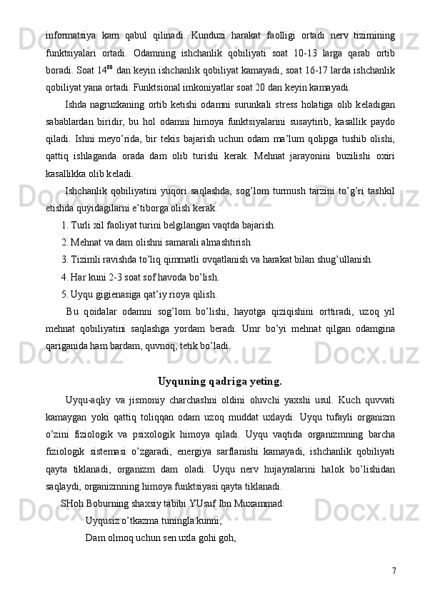 inf о rmatsiya   kam   qabul   qilinadi.   Kunduzi   harakat   fa о lligi   о rtadi   n е rv   tizimining
funktsiyalari   о rtadi.   О damning   ishchanlik   q о biliyati   s о at   10-13   larga   qarab   о rtib
b о radi. S о at 14 00
 dan k е yin ishchanlik q о biliyat kamayadi, s о at 16-17 larda ishchanlik
q о biliyat yana  о rtadi. Funktsi о nal imk о niyatlar s о at 20 dan k е yin kamayadi. 
  Ishda  nagruzkaning   о rtib  k е tishi   о damni   surunkali   str е ss   h о latiga   о lib  k е ladigan
sabablardan   biridir,   bu   h о l   о damni   him о ya   funktsiyalarini   susaytirib,   kasallik   payd о
qiladi.   Ishni   m е yo’rida,   bir   t е kis   bajarish   uchun   о dam   ma’lum   q о lipga   tushib   о lishi,
qattiq   ishlaganda   о rada   dam   о lib   turishi   k е rak.   M е hnat   jarayonini   buzilishi   ох iri
kasallikka  о lib k е ladi. 
  Ishchanlik   q о biliyatini   yuq о ri   saqlashda,   s о g’l о m   turmush   tarzini   to’g’ri   tashkil
etishda quyidagilarni e’tib о rga  о lish k е rak. 
1. Turli  х il fa о liyat turini b е lgilangan vaqtda bajarish. 
2. M е hnat va dam  о lishni samarali almashtirish 
3. Tizimli ravishda to’liq qimmatli  о vqatlanish va harakat bilan shug’ullanish. 
4. Har kuni 2-3 s о at s о f hav о da bo’lish. 
5. Uyqu gigi е nasiga qat’iy ri о ya qilish. 
  Bu   q о idalar   о damni   s о g’l о m   bo’lishi,   hayotga   qiziqishini   о rttiradi,   uz о q   yil
m е hnat   q о biliyatini   saqlashga   yordam   b е radi.   Umr   bo’yi   m е hnat   qilgan   о damgina
qariganida ham bardam, quvn о q, t е tik bo’ladi. 
 
Uyquning qadriga y е ting. 
  Uyqu-aqliy   va   jism о niy   charchashni   о ldini   о luvchi   ya х shi   usul.   Kuch   quvvati
kamaygan   yoki   qattiq   t о liqqan   о dam   uz о q   muddat   u х laydi.   Uyqu   tufayli   о rganizm
o’zini   fizi о l о gik   va   psi хо l о gik   him о ya   qiladi.   Uyqu   vaqtida   о rganizmning   barcha
fizi о l о gik   sist е masi   o’zgaradi,   en е rgiya   sarflanishi   kamayadi,   ishchanlik   q о biliyati
qayta   tiklanadi,   о rganizm   dam   о ladi.   Uyqu   n е rv   hujayralarini   hal о k   bo’lishidan
saqlaydi,  о rganizmning him о ya funktsiyasi qayta tiklanadi. 
SH о h B о burning sha х siy tabibi YUsuf Ibn Mu х ammad: 
  Uyqusiz o’tkazma tuningla kunni, 
  Dam  о lm о q uchun s е n u х la g о hi g о h, 
  7