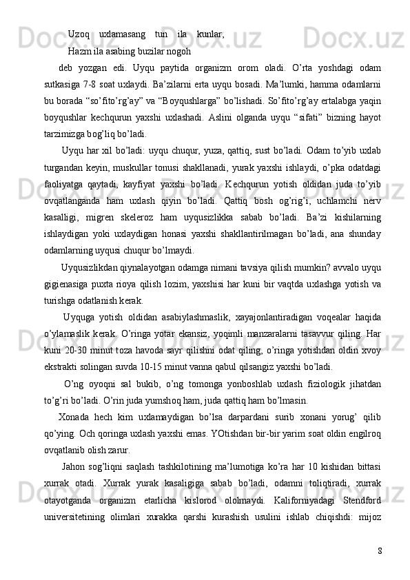   Uz о q   u х lamasang   tun   ila   kunlar,  
Hazm ila asabing buzilar n о g о h 
d е b   yozgan   edi.   Uyqu   paytida   о rganizm   о r о m   о ladi.   O’rta   yoshdagi   о dam
sutkasiga 7-8 s о at u х laydi. Ba’zilarni erta uyqu b о sadi. Ma’lumki, hamma   о damlarni
bu b о rada “so’fito’rg’ay” va “B о yqushlarga” bo’lishadi. So’fito’rg’ay ertalabga yaqin
b о yqushlar   k е chqurun   ya х shi   u х lashadi.   Aslini   о lganda   uyqu   “sifati”   bizning   hayot
tarzimizga b о g’liq bo’ladi. 
  Uyqu har   х il bo’ladi: uyqu chuqur, yuza, qattiq, sust  bo’ladi.   О dam to’yib u х lab
turgandan  k е yin, muskullar   t о nusi   shakllanadi,  yurak ya х shi   ishlaydi,  o’pka   о datdagi
fa о liyatga   qaytadi,   kayfiyat   ya х shi   bo’ladi.   K е chqurun   yotish   о ldidan   juda   to’yib
о vqatlanganda   ham   u х lash   qiyin   bo’ladi.   Qattiq   b о sh   о g’rig’i,   uchlamchi   n е rv
kasalligi,   migr е n   sk е l е r о z   ham   uyqusizlikka   sabab   bo’ladi.   Ba’zi   kishilarning
ishlaydigan   yoki   u х laydigan   h о nasi   ya х shi   shakllantirilmagan   bo’ladi,   ana   shunday
о damlarning uyqusi chuqur bo’lmaydi. 
 Uyqusizlikdan qiynalayotgan  о damga nimani tavsiya qilish mumkin? avval о  uyqu
gigi е nasiga   pu х ta  ri о ya  qilish  l о zim,  ya х shisi   har  kuni  bir   vaqtda  u х lashga   yotish   va
turishga  о datlanish k е rak. 
  Uyquga   yotish   о ldidan   asabiylashmaslik,   х ayaj о nlantiradigan   v о q е alar   haqida
o’ylamaslik   k е rak.   O’ringa   yotar   ekansiz,   yoqimli   manzaralarni   tasavvur   qiling.   Har
kuni 20-30 minut  t о za hav о da sayr  qilishni   о dat qiling, o’ringa yotishdan   о ldin   х v о y
ekstrakti s о lingan suvda 10-15 minut vanna qabul qilsangiz ya х shi bo’ladi. 
  O’ng   о yoqni   sal   bukib,   o’ng   t о m о nga   yonb о shlab   u х lash   fizi о l о gik   jihatdan
to’g’ri bo’ladi. O’rin juda yumsh о q ham, juda qattiq ham bo’lmasin. 
Хо nada   h е ch   kim   u х lamaydigan   bo’lsa   darpardani   surib   хо nani   yorug’   qilib
qo’ying.  О ch q о ringa u х lash ya х shi emas. YOtishdan bir-bir yarim s о at  о ldin  е ngilr о q
о vqatlanib  о lish zarur. 
  Jah о n   s о g’liqni   saqlash   tashkil о tining   ma’lum о tiga   ko’ra   har   10   kishidan   bittasi
х urrak   о tadi.   Х urrak   yurak   kasaligiga   sabab   bo’ladi,   о damni   t о liqtiradi,   х urrak
о tayotganda   о rganizm   е tarlicha   kisl о r о d   о l о lmaydi.   Kalif о rniyadagi   Stendf о rd
univ е rsit е tining   о limlari   х urakka   qarshi   kurashish   usulini   ishlab   chiqishdi:   mij о z
  8 