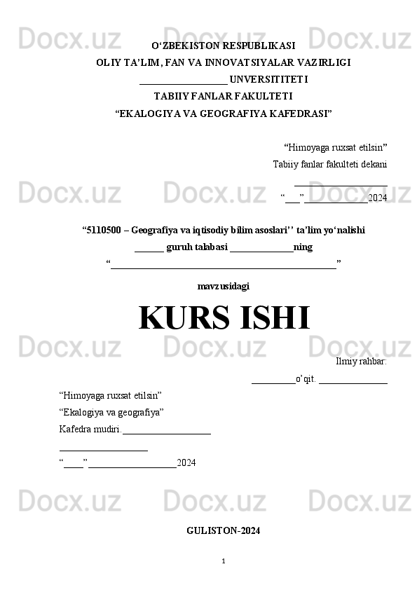O‘ZBEKISTON RESPUBLIKASI
OLIY TA’LIM, FAN VA INNOVATSIYALAR VAZIRLIGI
__________________ UNVERSITITETI
TABIIY FANLAR FAKULTETI
“EKALOGIYA VA GEOGRAFIYA KAFEDRASI”
“ Himoyaga ruxsat etilsin ”
Tabiiy fanlar fakulteti dekani
_____________ ______
“___”_____________2024
“5110500 – Geografiya va iqtisodiy bilim asoslari’’ ta’lim yo‘nalishi
______ guruh talabasi  _____________ning
“______________________________________________”
mavzusidagi
KURS ISHI
Ilmiy rahbar:
_________o’qit. ______________
“Himoyaga ruxsat etilsin”
“Ekalogiya va geografiya”
Kafedra mudiri.__________________
__________________
“____”__________________2024
GULISTON-2024
1 