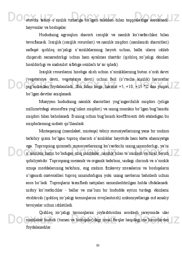 etuvchi   tabiiy   o’simlik   turlariga   bo’lgan   talablari   bilan   taqqoslashga   asoslanadi.
hayvonlar va boshqalar.
Hududning   agroiqlim   sharoiti   issiqlik   va   namlik   ko’rsatkichlari   bilan
tavsiflanadi. Issiqlik (issiqlik resurslari) va namlik miqdori (namlanish sharoitlari)
nafaqat   qishloq   xo’jaligi   o’simliklarining   hayoti   uchun,   balki   ularni   ishlab
chiqarish   samaradorligi   uchun   ham   ajralmas   shartdir   (qishloq   xo’jaligi   ekinlari
hosildorligi va mahsulot sifatiga sezilarli ta’sir qiladi).
Issiqlik resurslarini hisobga olish uchun o’simliklarning butun o’sish davri
(vegetatsiya   davri,   vegetatsiya   davri)   uchun   faol   (o’rtacha   kunlik)   haroratlar
yig’indisidan   foydalaniladi.   Shu   bilan   birga,   harorat   +5,   +10,   +15   °C   dan   yuqori
bo’lgan davrlar aniqlanadi.
Muayyan   hududning   namlik   sharoitlari   yog’ingarchilik   miqdori   (yiliga
millimetrdagi atmosfera yog’inlari miqdori) va uning mumkin bo’lgan bug’lanishi
miqdori bilan baholanadi. Buning uchun bug’lanish koeffitsienti deb ataladigan bu
miqdorlarning nisbati qo’llaniladi.
Mintaqaning (mamlakat, mintaqa) tabiiy xususiyatlarining yana bir muhim
tarkibiy   qismi   bo’lgan   tuproq   sharoiti   o’simliklar   hayotida   ham   katta   ahamiyatga
ega. Tuproqning qimmatli xususiyatlarining ko’rsatkichi uning unumdorligi, ya’ni
o’simlikni hazm bo’ladigan oziq moddalar, namlik bilan ta’minlash va hosil berish
qobiliyatidir. Tuproqning mexanik va organik tarkibini, undagi chirindi va o’simlik
ozuqa   moddalarining   tarkibini,   eng   muhim   fizikaviy   xossalarini   va   boshqalarni
o’rganish   materiallari   tuproq   unumdorligini   yoki   uning   navlarini   baholash   uchun
asos bo’ladi. Tuproqlarni  tasniflash natijalari umumlashtirilgan holda ifodalanadi.
nisbiy   ko’rsatkichlar   -   ballar   va   ma’lum   bir   hududda   ayrim   turdagi   ekinlarni
etishtirish (qishloq xo’jaligi tarmoqlarini rivojlantirish) imkoniyatlariga oid amaliy
tavsiyalar uchun ishlatiladi.
Qishloq   xo jaligi   tarmoqlarini   joylashtirishni   asoslash   jarayonida   ularʻ
mamlakat hududi (tuman va boshqalar)dagi zonal farqlar haqidagi ma lumotlardan	
ʼ
foydalanadilar.
10 
