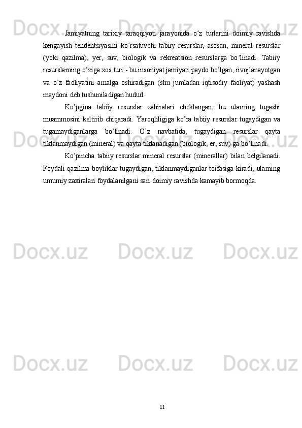 Jamiyatning   tarixiy   taraqqiyoti   jarayonida   o z   turlarini   doimiy   ravishdaʻ
kengayish   tendentsiyasini   ko rsatuvchi   tabiiy   resurslar,   asosan,   mineral   resurslar	
ʻ
(yoki   qazilma),   yer,   suv,   biologik   va   rekreatsion   resurslarga   bo linadi.   Tabiiy	
ʻ
resurslarning o’ziga xos turi - bu insoniyat jamiyati paydo bo’lgan, rivojlanayotgan
va   o’z   faoliyatini   amalga   oshiradigan   (shu   jumladan   iqtisodiy   faoliyat)   yashash
maydoni deb tushuniladigan hudud.
Ko’pgina   tabiiy   resurslar   zahiralari   cheklangan,   bu   ularning   tugashi
muammosini  keltirib chiqaradi. Yaroqliligiga ko’ra tabiiy resurslar  tugaydigan va
tugamaydiganlarga   bo’linadi.   O’z   navbatida,   tugaydigan   resurslar   qayta
tiklanmaydigan (mineral) va qayta tiklanadigan (biologik, er, suv) ga bo’linadi.
Ko’pincha  tabiiy resurslar  mineral  resurslar  (minerallar)  bilan belgilanadi.
Foydali qazilma boyliklar tugaydigan, tiklanmaydiganlar toifasiga kiradi, ularning
umumiy zaxiralari foydalanilgani sari doimiy ravishda kamayib bormoqda.
11 
