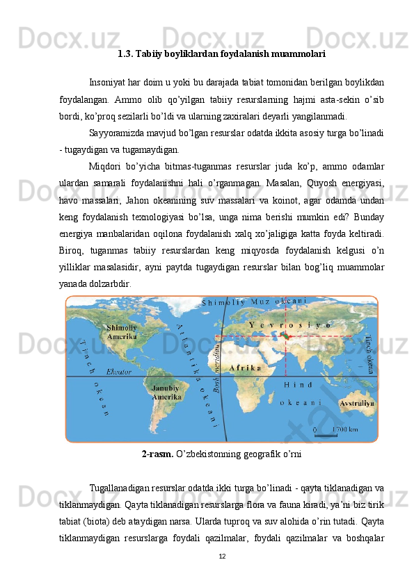 1.3. Tabiiy boyliklardan foydalanish muammolari
Insoniyat har doim u yoki bu darajada tabiat tomonidan berilgan boylikdan
foydalangan.   Ammo   olib   qo’yilgan   tabiiy   resurslarning   hajmi   asta-sekin   o’sib
bordi, ko’proq sezilarli bo’ldi va ularning zaxiralari deyarli yangilanmadi.
Sayyoramizda mavjud bo’lgan resurslar odatda ikkita asosiy turga bo’linadi
- tugaydigan va tugamaydigan.
Miqdori   bo’yicha   bitmas-tuganmas   resurslar   juda   ko’p,   ammo   odamlar
ulardan   samarali   foydalanishni   hali   o’rganmagan.   Masalan,   Quyosh   energiyasi,
havo   massalari,   Jahon   okeanining   suv   massalari   va   koinot,   agar   odamda   undan
keng   foydalanish   texnologiyasi   bo’lsa,   unga   nima   berishi   mumkin   edi?   Bunday
energiya   manbalaridan   oqilona   foydalanish   xalq   xo’jaligiga   katta   foyda   keltiradi.
Biroq,   tuganmas   tabiiy   resurslardan   keng   miqyosda   foydalanish   kelgusi   o’n
yilliklar   masalasidir,   ayni   paytda   tugaydigan   resurslar   bilan   bog’liq   muammolar
yanada dolzarbdir.
2-rasm.  O’zbekistonning geografik o’rni
Tugallanadigan resurslar odatda ikki turga bo’linadi - qayta tiklanadigan va
tiklanmaydigan. Qayta tiklanadigan resurslarga flora va fauna kiradi, ya’ni biz tirik
tabiat (biota) deb ataydigan narsa. Ularda tuproq va suv alohida o’rin tutadi. Qayta
tiklanmaydigan   resurslarga   foydali   qazilmalar,   foydali   qazilmalar   va   boshqalar
12 