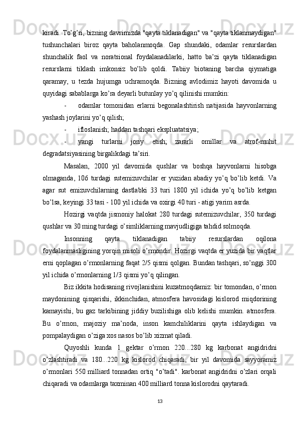 kiradi. To’g’ri, bizning davrimizda "qayta tiklanadigan" va "qayta tiklanmaydigan"
tushunchalari   biroz   qayta   baholanmoqda.   Gap   shundaki,   odamlar   resurslardan
shunchalik   faol   va   noratsional   foydalanadilarki,   hatto   ba’zi   qayta   tiklanadigan
resurslarni   tiklash   imkonsiz   bo’lib   qoldi.   Tabiiy   biotaning   barcha   qiymatiga
qaramay,   u   tezda   hujumga   uchramoqda.   Bizning   avlodimiz   hayoti   davomida   u
quyidagi sabablarga ko’ra deyarli butunlay yo’q qilinishi mumkin:
- odamlar   tomonidan   erlarni   begonalashtirish   natijasida   hayvonlarning
yashash joylarini yo’q qilish;
- ifloslanish; haddan tashqari ekspluatatsiya;
- yangi   turlarni   joriy   etish;   zararli   omillar   va   atrof-muhit
degradatsiyasining birgalikdagi ta’siri.
Masalan,   2000   yil   davomida   qushlar   va   boshqa   hayvonlarni   hisobga
olmaganda,   106   turdagi   sutemizuvchilar   er   yuzidan   abadiy   yo’q   bo’lib   ketdi.   Va
agar   sut   emizuvchilarning   dastlabki   33   turi   1800   yil   ichida   yo’q   bo’lib   ketgan
bo’lsa, keyingi 33 tasi - 100 yil ichida va oxirgi 40 turi - atigi yarim asrda.
Hozirgi   vaqtda   jismoniy  halokat   280   turdagi   sutemizuvchilar,  350   turdagi
qushlar va 30 ming turdagi o’simliklarning mavjudligiga tahdid solmoqda.
Insonning   qayta   tiklanadigan   tabiiy   resurslardan   oqilona
foydalanmasligining yorqin misoli o’rmondir. Hozirgi vaqtda er yuzida bir vaqtlar
erni qoplagan o’rmonlarning faqat 2/5 qismi qolgan. Bundan tashqari, so’nggi 300
yil ichida o’rmonlarning 1/3 qismi yo’q qilingan.
Biz ikkita hodisaning rivojlanishini kuzatmoqdamiz: bir tomondan, o’rmon
maydonining   qisqarishi,   ikkinchidan,   atmosfera   havosidagi   kislorod   miqdorining
kamayishi,   bu   gaz   tarkibining   jiddiy   buzilishiga   olib   kelishi   mumkin.   atmosfera.
Bu   o’rmon,   majoziy   ma’noda,   inson   kamchiliklarini   qayta   ishlaydigan   va
pompalaydigan o’ziga xos nasos bo’lib xizmat qiladi.
Quyoshli   kunda   1   gektar   o’rmon   220...280   kg   karbonat   angidridni
o’zlashtiradi   va   180...220   kg   kislorod   chiqaradi,   bir   yil   davomida   sayyoramiz
o’rmonlari 550 milliard tonnadan ortiq "o’tadi". karbonat angidridni o’zlari orqali
chiqaradi va odamlarga taxminan 400 milliard tonna kislorodni qaytaradi.
13 