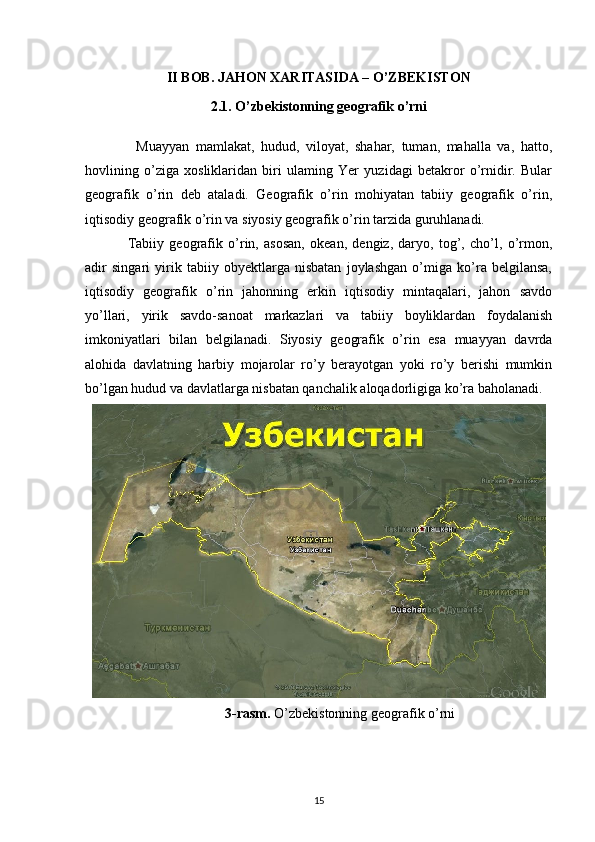 II BOB. JAHON XARITASIDA – O’ZBEKISTON
2.1. O’zbekistonning geografik o’rni
  Muayyan   mamlakat,   hudud,   viloyat,   shahar,   tuman,   mahalla   va,   hatto,
hovlining   o’ziga   xosliklaridan   biri   ulaming   Yer   yuzidagi   betakror   o’rnidir.   Bular
geografik   o’rin   deb   ataladi.   Geografik   o’rin   mohiyatan   tabiiy   geografik   o’rin,
iqtisodiy geografik о’rin va siyosiy geografik о’rin tarzida guruhlanadi.
Tabiiy   geografik   o’rin,   asosan,   okean,   dengiz,   daryo,   tog’,   cho’l,   o’rmon,
adir   singari   yirik   tabiiy   obyektlarga   nisbatan   joylashgan   o’miga   ko’ra   belgilansa,
iqtisodiy   geografik   o’rin   jahonning   erkin   iqtisodiy   mintaqalari,   jahon   savdo
yo’llari,   yirik   savdo-sanoat   markazlari   va   tabiiy   boyliklardan   foydalanish
imkoniyatlari   bilan   belgilanadi.   Siyosiy   geografik   o’rin   esa   muayyan   davrda
alohida   davlatning   harbiy   mojarolar   ro’y   berayotgan   yoki   ro’y   berishi   mumkin
bo’lgan hudud va davlatlarga nisbatan qanchalik aloqadorligiga ko’ra baholanadi.
3-rasm.  O’zbekistonning geografik o’rni
15 