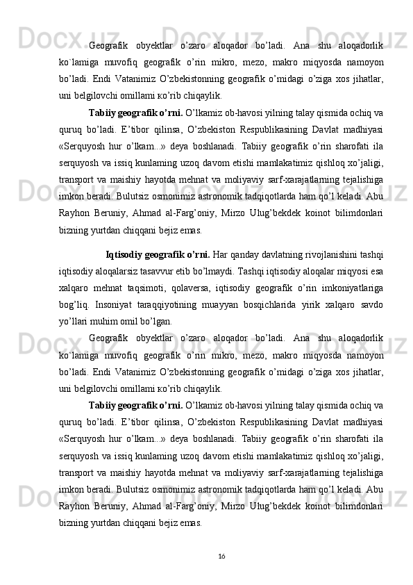 Geografik   obyektlar   o’zaro   aloqador   bo’ladi.   Ana   shu   aloqadorlik
ko`lamiga   muvofiq   geografik   o’rin   mikro,   mezo,   makro   miqyosda   namoyon
bo’ladi.   Endi   Vatanimiz   O’zbekistonning   geografik   o’midagi   o’ziga   xos   jihatlar,
uni belgilovchi omillami ко’rib chiqaylik.
Tabiiy geografik o’rni.  O’lkamiz ob-havosi yilning talay qismida ochiq va
quruq   bo’ladi.   E’tibor   qilinsa,   O’zbekiston   Respublikasining   Davlat   madhiyasi
«Serquyosh   hur   o’lkam...»   deya   boshlanadi.   Tabiiy   geografik   o’rin   sharofati   ila
serquyosh  va issiq  kunlaming uzoq  davom  etishi  mamlakatimiz qishloq  xo’jaligi,
transport   va   maishiy   hayotda   mehnat   va   moliyaviy   sarf-xarajatlarning   tejalishiga
imkon beradi. Bulutsiz osmonimiz astronomik tadqiqotlarda ham qo’l keladi. Abu
Rayhon   Beruniy,   Ahmad   al-Farg’oniy,   Mirzo   Ulug’bekdek   koinot   bilimdonlari
bizning yurtdan chiqqani bejiz emas.
Iqtisodiy geografik o’rni.  Har qanday davlatning rivojlanishini tashqi
iqtisodiy aloqalarsiz tasavvur etib bo’lmaydi. Tashqi iqtisodiy aloqalar miqyosi esa
xalqaro   mehnat   taqsimoti,   qolaversa,   iqtisodiy   geografik   o’rin   imkoniyatlariga
bog’liq.   Insoniyat   taraqqiyotining   muayyan   bosqichlarida   yirik   xalqaro   savdo
yo’llari muhim omil bo’lgan.
Geografik   obyektlar   o’zaro   aloqador   bo’ladi.   Ana   shu   aloqadorlik
ko`lamiga   muvofiq   geografik   o’rin   mikro,   mezo,   makro   miqyosda   namoyon
bo’ladi.   Endi   Vatanimiz   O’zbekistonning   geografik   o’midagi   o’ziga   xos   jihatlar,
uni belgilovchi omillami ко’rib chiqaylik.
Tabiiy geografik o’rni.  O’lkamiz ob-havosi yilning talay qismida ochiq va
quruq   bo’ladi.   E’tibor   qilinsa,   O’zbekiston   Respublikasining   Davlat   madhiyasi
«Serquyosh   hur   o’lkam...»   deya   boshlanadi.   Tabiiy   geografik   o’rin   sharofati   ila
serquyosh  va issiq  kunlaming uzoq  davom  etishi  mamlakatimiz qishloq  xo’jaligi,
transport   va   maishiy   hayotda   mehnat   va   moliyaviy   sarf-xarajatlarning   tejalishiga
imkon beradi. Bulutsiz osmonimiz astronomik tadqiqotlarda ham qo’l keladi. Abu
Rayhon   Beruniy,   Ahmad   al-Farg’oniy,   Mirzo   Ulug’bekdek   koinot   bilimdonlari
bizning yurtdan chiqqani bejiz emas.
16 