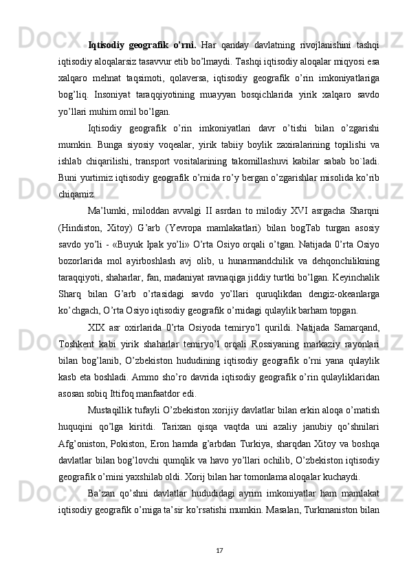 Iqtisodiy   geografik   o’rni.   Har   qanday   davlatning   rivojlanishini   tashqi
iqtisodiy aloqalarsiz tasavvur etib bo’lmaydi. Tashqi iqtisodiy aloqalar miqyosi esa
xalqaro   mehnat   taqsimoti,   qolaversa,   iqtisodiy   geografik   o’rin   imkoniyatlariga
bog’liq.   Insoniyat   taraqqiyotining   muayyan   bosqichlarida   yirik   xalqaro   savdo
yo’llari muhim omil bo’lgan.
Iqtisodiy   geografik   o’rin   imkoniyatlari   davr   o’tishi   bilan   o’zgarishi
mumkin.   Bunga   siyosiy   voqealar,   yirik   tabiiy   boylik   zaxiralarining   topilishi   va
ishlab   chiqarilishi,   transport   vositalarining   takomillashuvi   kabilar   sabab   bo`ladi.
Buni yurtimiz iqtisodiy geografik o’rnida ro’y bergan o’zgarishlar misolida ko’rib
chiqamiz.
Ma’lumki,   miloddan   avvalgi   II   asrdan   to   milodiy   XVI   asrgacha   Sharqni
(Hindiston,   Xitoy)   G’arb   (Yevropa   mamlakatlari)   bilan   bogTab   turgan   asosiy
savdo yo’li  - «Buyuk  Ipak  yo’li» O’rta Osiyo  orqali  o’tgan. Natijada 0’rta Osiyo
bozorlarida   mol   ayirboshlash   avj   olib,   u   hunarmandchilik   va   dehqonchilikning
taraqqiyoti, shaharlar, fan, madaniyat ravnaqiga jiddiy turtki bo’lgan. Keyinchalik
Sharq   bilan   G’arb   o’rtasidagi   savdo   yo’llari   quruqlikdan   dengiz-okeanlarga
ko’chgach, O’rta Osiyo iqtisodiy geografik o’rnidagi qulaylik barham topgan.
XIX   asr   oxirlarida   0’rta   Osiyoda   temiryo’l   qurildi.   Natijada   Samarqand,
Toshkent   kabi   yirik   shaharlar   temiryo’l   orqali   Rossiyaning   markaziy   rayonlari
bilan   bog’lanib,   O’zbekiston   hududining   iqtisodiy   geografik   o’rni   yana   qulaylik
kasb eta boshladi. Ammo sho’ro davrida iqtisodiy geografik o’rin qulayliklaridan
asosan sobiq Ittifoq manfaatdor edi.
Mustaqillik tufayli O’zbekiston xorijiy davlatlar bilan erkin aloqa o’matish
huquqini   qo’lga   kiritdi.   Tarixan   qisqa   vaqtda   uni   azaliy   janubiy   qo’shnilari
Afg’oniston,   Pokiston,   Eron   hamda   g’arbdan   Turkiya,   sharqdan   Xitoy   va   boshqa
davlatlar bilan bog’lovchi qumqlik va havo yo’llari ochilib, O’zbekiston iqtisodiy
geografik o’mini yaxshilab oldi. Xorij bilan har tomonlama aloqalar kuchaydi.
Ba’zan   qo’shni   davlatlar   hududidagi   ayrim   imkoniyatlar   ham   mamlakat
iqtisodiy geografik o’miga ta’sir ko’rsatishi mumkin. Masalan, Turkmaniston bilan
17 