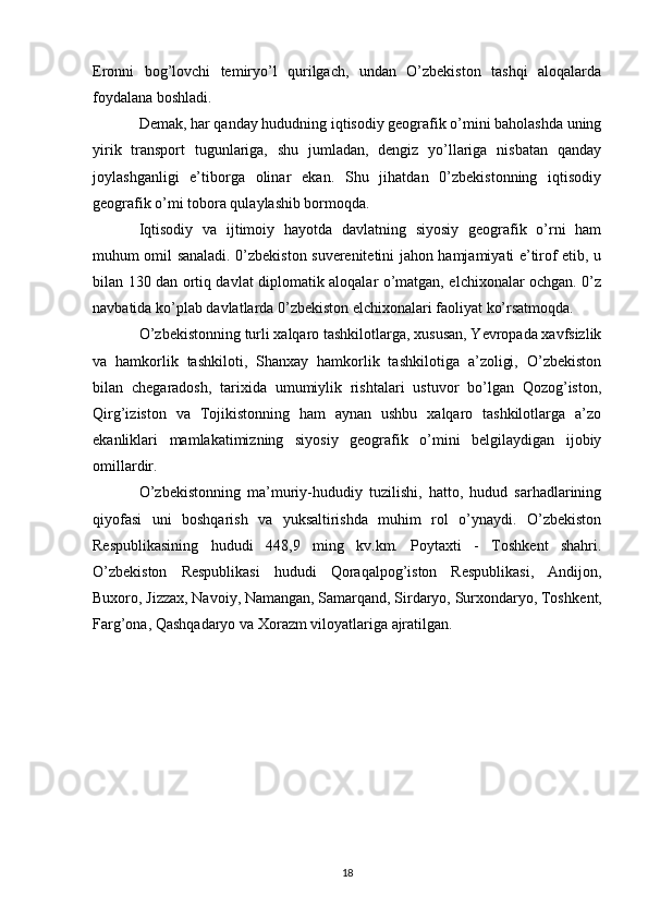 Eronni   bog’lovchi   temiryo’l   qurilgach,   undan   O’zbekiston   tashqi   aloqalarda
foydalana boshladi.
Demak, har qanday hududning iqtisodiy geografik о’mini baholashda uning
yirik   transport   tugunlariga,   shu   jumladan,   dengiz   yo’llariga   nisbatan   qanday
joylashganligi   e’tiborga   olinar   ekan.   Shu   jihatdan   0’zbekistonning   iqtisodiy
geografik о’mi tobora qulaylashib bormoqda.
Iqtisodiy   va   ijtimoiy   hayotda   davlatning   siyosiy   geografik   o’rni   ham
muhum omil sanaladi. 0’zbekiston suverenitetini jahon hamjamiyati e’tirof etib, u
bilan 130 dan ortiq davlat diplomatik aloqalar o’matgan, elchixonalar ochgan. 0’z
navbatida ko’plab davlatlarda 0’zbekiston elchixonalari faoliyat ko’rsatmoqda.
O’zbekistonning turli xalqaro tashkilotlarga, xususan, Yevropada xavfsizlik
va   hamkorlik   tashkiloti,   Shanxay   hamkorlik   tashkilotiga   a’zoligi,   O’zbekiston
bilan   chegaradosh,   tarixida   umumiylik   rishtalari   ustuvor   bo’lgan   Qozog’iston,
Qirg’iziston   va   Tojikistonning   ham   aynan   ushbu   xalqaro   tashkilotlarga   a’zo
ekanliklari   mamlakatimizning   siyosiy   geografik   o’mini   belgilaydigan   ijobiy
omillardir.
O’zbekistonning   ma’muriy-hududiy   tuzilishi,   hatto,   hudud   sarhadlarining
qiyofasi   uni   boshqarish   va   yuksaltirishda   muhim   rol   o’ynaydi.   O’zbekiston
Respublikasining   hududi   448,9   ming   kv.km.   Poytaxti   -   Toshkent   shahri.
O’zbekiston   Respublikasi   hududi   Qoraqalpog’iston   Respublikasi,   Andijon,
Buxoro, Jizzax, Navoiy, Namangan, Samarqand, Sirdaryo, Surxondaryo, Tosh kent,
Farg’ona, Qashqadaryo va Xorazm viloyatlariga ajratilgan.
18 