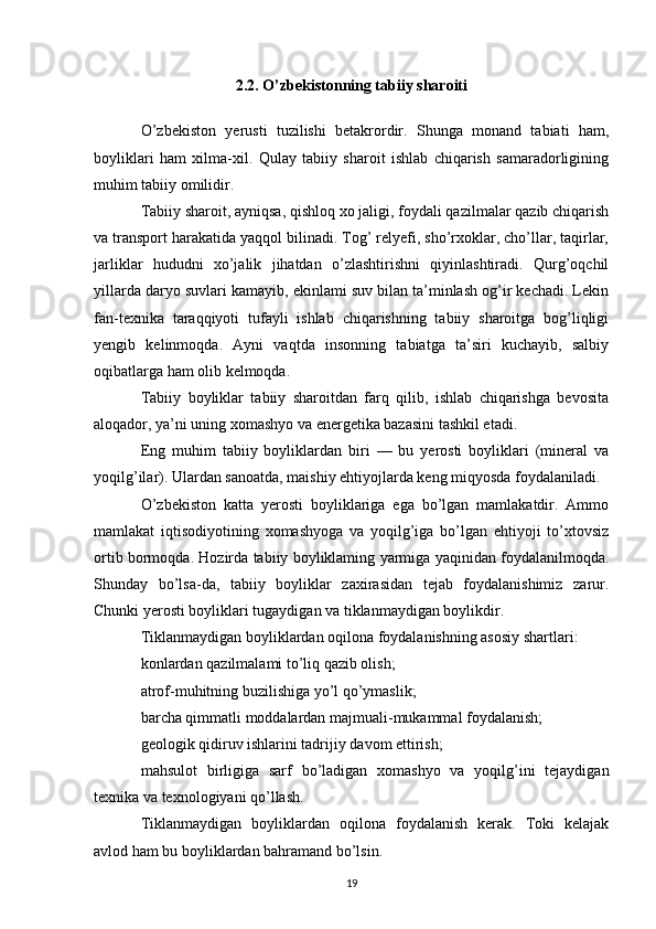 2.2. O’zbekistonning tabiiy sharoiti
O’zbekiston   yerusti   tuzilishi   betakrordir.   Shunga   monand   tabiati   ham,
boyliklari   ham   xilma-xil.   Qulay   tabiiy   sharoit   ishlab   chiqarish   samaradorligining
muhim tabiiy omilidir.
Tabiiy sharoit, ayniqsa, qishloq xo jaligi, foydali qazilmalar qazib chiqarish
va transport harakatida yaqqol bilinadi. Tog’ relyefi, sho’rxoklar, cho’llar, taqirlar,
jarliklar   hududni   xo’jalik   jihatdan   o’zlashtirishni   qiyinlashtiradi.   Qurg’oqchil
yillarda daryo suvlari kamayib, ekinlami suv bilan ta’minlash og’ir kechadi. Lekin
fan-texnika   taraqqiyoti   tufayli   ishlab   chiqarishning   tabiiy   sharoitga   bog’liqligi
yengib   kelinmoqda.   Ayni   vaqtda   insonning   tabiatga   ta’siri   kuchayib,   salbiy
oqibatlarga ham olib kelmoqda.
Tabiiy   boyliklar   tabiiy   sharoitdan   farq   qilib,   ishlab   chiqarishga   bevosita
aloqador, ya’ni uning xomashyo va energetika bazasini tashkil etadi.
Eng   muhim   tabiiy   boyliklardan   biri   —   bu   yerosti   boyliklari   (mineral   va
yoqilg’ilar). Ulardan sanoatda, maishiy ehtiyojlarda keng miqyosda foydalaniladi.
O’zbekiston   katta   yerosti   boyliklariga   ega   bo’lgan   mamlakatdir.   Ammo
mamlakat   iqtisodiyotining   xomashyoga   va   yoqilg’iga   bo’lgan   ehtiyoji   to’xtovsiz
ortib bormoqda. Hozirda tabiiy boyliklaming yarmiga yaqinidan foydalanilmoqda.
Shunday   bo’lsa-da,   tabiiy   boyliklar   zaxirasidan   tejab   foydalanishimiz   zarur.
Chunki yerosti boyliklari tugaydigan va tiklanmaydigan boylikdir.
Tiklanmaydigan boyliklardan oqilona foydalanishning asosiy shartlari:
konlardan qazilmalami to’liq qazib olish;
atrof-muhitning buzilishiga yo’l qo’ymaslik;
barcha qimmatli moddalardan majmuali-mukammal foydalanish;
geologik qidiruv ishlarini tadrijiy davom ettirish;
mahsulot   birligiga   sarf   bo’ladigan   xomashyo   va   yoqilg’ini   tejaydigan
texnika va texnologiyani qo’llash.
Tiklanmaydigan   boyliklardan   oqilona   foydalanish   kerak.   Toki   kelajak
avlod ham bu boyliklardan bahramand bo’lsin.
19 