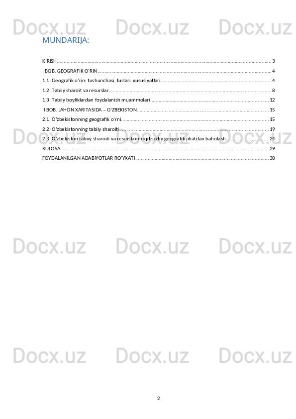 MUNDARIJA:
KIRISH .......................................................................................................................................................... 3
I BOB. GEOGRAFIK O’RIN ............................................................................................................................. 4
1.1. Geografik o’rin: tushunchasi, turlari, xususiyatlari ............................................................................... 4
1.2. Tabiiy sharoit va resurslar ..................................................................................................................... 8
1.3. Tabiiy boyliklardan foydalanish muammolari ..................................................................................... 12
II BOB. JAHON XARITASIDA – O’ZBEKISTON ............................................................................................... 15
2.1. O’zbekistonning geografik o’rni .......................................................................................................... 15
2.2. O’zbekistonning tabiiy sharoiti ........................................................................................................... 19
2.3.  O’zbekiston tabiiy sharoiti va resurslarini iqdisodiy geografik jihatdan baholash ............................... 24
XULOSA ...................................................................................................................................................... 29
FOYDALANILGAN ADABIYOTLAR RO’YXATI ................................................................................................ 30
2 