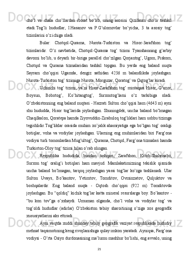 cho’l   va   chala   cho’llardan   iborat   bo’lib,   uning   asosini   Qizilkum   cho’li   tashkil
etadi.Tog’li   hududlar,   I.Hasanov   va   P.G’ulomovlar   bo’yicha,   3   ta   asosiy   tog’
tizimlarini o’z ichiga oladi. 
Bular:   Chotqol-Qurama,   Nurota-Turkiston   va   Hisor-3arafshon   tog’
tizimlaridir.   O’z   navbatida,   Chotqol-Qurama   tog’   tizimi   Tyanshanning   g’arbiy
davomi bo’lib, u deyarli bir-biriga parallel cho’zilgan Qorjantog’, Ugom, Piskom,
Chotqol   va   Qurama   tizmalaridan   tashkil   topgan.   Bu   yerda   eng   baland   nuqta
Sayram   cho’qqisi   Ugamda,   dengiz   sathidan   4236   m   balandlikda   joylashgan.
Nurota-Turkiston tog’ tizimiga Nurota, Morguzar, Qoratog’ va Oqtog’lar kiradi. 
Uchinchi  tog’  tizimi, ya’ni  Hisor-Zarafshon tog’   mintaqasi  Hisor , G’uzor,
Boysun,   Bobotog’,   Ko’hitangtog’,   Surxontog’larni   o’z   tarkibiga   oladi.
O’zbekistonning eng baland nuqtasi - Hazrati Sulton cho’qqisi ham (4643 m) ayni
shu   hududda,   Hisor   tog’larida   joylashgan.   Shuningdek,   uncha   baland   bo’lmagan
Chaqilkalon, Qoratepa hamda Ziyovuddin-Zirabuloq tog’liklari ham ushbu tizimga
tegishlidir.Tog’liklar orasida muhim xo’jalik ahamiyatiga ega bo’lgan tog’ oraligi
botiqlar,   voha   va   vodiylar   joylashgan.   Ularning   eng   muhimlaridan   biri   Farg’ona
vodiysi turli tomonlardan Mug’ultog’, Qurama, Chotqol, Farg’ona tizmalari hamda
Turkiston-Oloy tog’ tizimi bilan o’rab olingan.
Respublika   hududida,   bundan   tashqari,   Zarafshon,   Kitob-Shahrisabz,
Surxon   tog’   oralig’i   botiqlari   ham   mavjud.   Mamlakatimizning   tekislik   qismida
uncha   baland   bo’lmagan,   tarqoq   joylashgan   yassi   tog’lar   ko’zga   tashlanadi.   Ular
Sulton   Uvays ,   Bo’kantov,   Yetimtov,   Tomditov,   Ovminzatov,   Quljuktov   va
boshqalardir.   Eng   baland   nuqta   -   Oqtosh   cho’qqisi   (922   m)   Tomditovda
joylashgan. Bu “qoldiq” kichik tog’lar katta mineral resurslarga boy. Bo’kantov -
“bu   kon   tov”ga   o’xshaydi.   Umuman   olganda,   cho’l   voha   va   vodiylar   tog’   va
tog’oldi   hududlar   (adirlar)   O’zbekiston   tabiiy   sharoitining   o’ziga   xos   geografik
xususiyatlarini aks ettiradi. 
Ayni vaqtda xuddi shunday tabiiy geografik vaziyat respublikada hududiy
mehnat taqsimotining keng rivojlanishiga qulay imkon yaratadi. Ayniqsa, Farg’ona
vodiysi - O’rta Osiyo durdonasining ma’lumu mashhur bo’lishi, eng avvalo, uning
21 