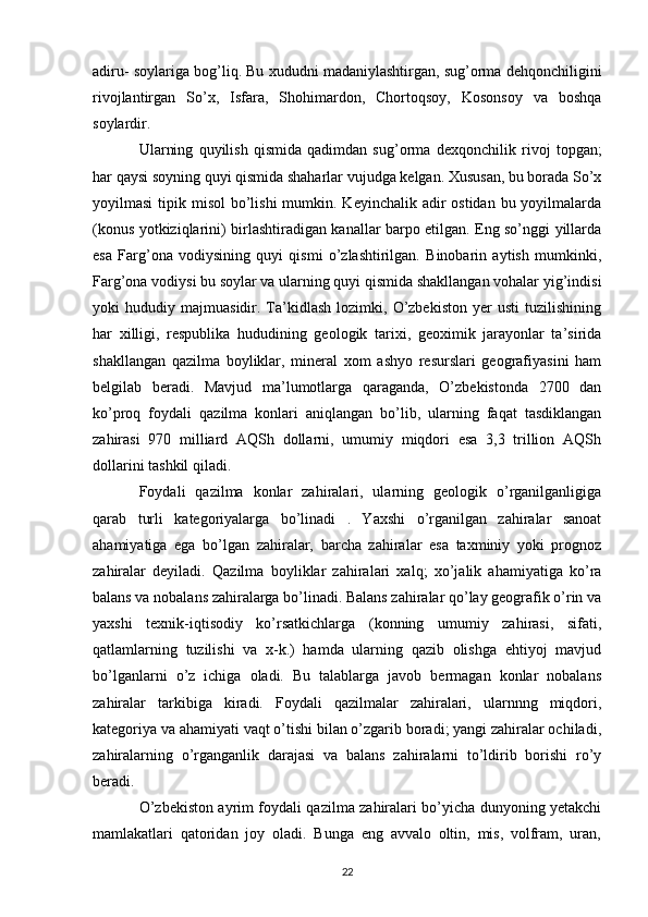 adiru- soylariga bog’liq. Bu xududni madaniylashtirgan, sug’orma dehqonchiligini
rivojlantirgan   So’x,   Isfara,   Shohimardon,   Chortoqsoy,   Kosonsoy   va   boshqa
soylardir. 
Ularning   quyilish   qismida   qadimdan   sug’orma   dexqonchilik   rivoj   topgan ;
har qaysi soyning quyi qismida shaharlar vujudga kelgan. Xususan, bu borada So’x
yoyilmasi  tipik misol  bo’lishi  mumkin. Keyinchalik adir  ostidan bu yoyilmalarda
(konus yotkiziqlarini) birlashtiradigan kanallar barpo etilgan. Eng so’nggi yillarda
esa   Farg’ona   vodiysining   quyi   qismi   o’zlashtirilgan.   Binobarin   aytish   mumkinki,
Farg’ona vodiysi bu soylar va ularning quyi qismida shakllangan vohalar yig’indisi
yoki   hududiy   majmuasidir.  Ta’kidlash   lozimki,   O’zbekiston   yer   usti   tuzilishining
har   xilligi,   respublika   hududining   geologik   tarixi,   geoximik   jarayonlar   ta’sirida
shakllangan   qazilma   boyliklar,   mineral   xom   ashyo   resurslari   geografiyasini   ham
belgilab   beradi.   Mavjud   ma’lumotlarga   qaraganda,   O’zbekistonda   2700   dan
ko’proq   foydali   qazilma   konlari   aniqlangan   bo’lib,   ularning   faqat   tasdiklangan
zahirasi   970   milliard   AQSh   dollarni,   umumiy   miqdori   esa   3,3   trillion   AQSh
dollarini tashkil qiladi.
Foydali   qazilma   konlar   zahiralari,   ularning   geologik   o’rganilganligiga
qarab   turli   kategoriyalarga   bo’linadi   .   Yaxshi   o’rganilgan   zahiralar   sanoat
ahamiyatiga   ega   bo’lgan   zahiralar,   barcha   zahiralar   esa   taxminiy   yoki   prognoz
zahiralar   deyiladi.   Qazilma   boyliklar   zahiralari   xalq ;   xo’jalik   ahamiyatiga   ko’ra
balans va nobalans zahiralarga bo’linadi. Balans zahiralar qo’lay geografik o’rin va
yaxshi   texnik-iqtisodiy   ko’rsatkichlarga   (konning   umumiy   zahirasi,   sifati,
qatlamlarning   tuzilishi   va   x-k.)   hamda   ularning   qazib   olishga   ehtiyoj   mavjud
bo’lganlarni   o’z   ichiga   oladi.   Bu   talablarga   javob   bermagan   konlar   nobalans
zahiralar   tarkibiga   kiradi.   Foydali   qazilmalar   zahiralari,   ularnnng   miqdori,
kategoriya va ahamiyati vaqt o’tishi bilan o’zgarib boradi; yangi zahiralar ochiladi,
zahiralarning   o’rganganlik   darajasi   va   balans   zahiralarni   to’ldirib   borishi   ro’y
beradi.
O’zbekiston ayrim foydali qazilma zahiralari bo’yicha dunyoning yetakchi
mamlakatlari   qatoridan   joy   oladi.   Bunga   eng   avvalo   oltin,   mis,   volfram,   uran,
22 