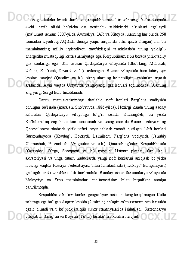 tabiiy gaz  kabilar  kiradi. Jumladan,   respublikamiz  oltin  zahirasiga   ko’ra dunyoda
4-chi,   qazib   olishi   bo’yicha   esa   yettinchi-   sakkizinchi   o’rinlarni   egallaydi
(ma’lumot uchun: 2007-yilda Avstraliya, JAR va Xitoyda, ularning har birida 250
tonnadan   ziyodroq ,   AQShda   shunga   yaqin   miqdorda   oltin   qazib   olingan).Har   bir
mamlakatning   milliy   iqtisodiyoti   xavfsizligini   ta’minlashda   uning   yokilg’i-
energetika mustaqilligi katta ahamiyatga ega. Respublikamiz bu borada yirik tabiiy
gaz   konlariga   ega.   Ular   asosan   Qashqadaryo   viloyatida   (Sho’rtang,   Muborak,
Uchqir,   Sho’rxok,   Zevardi   va   b.)   joylashgan.   Buxoro   viloyatida   ham   tabiiy   gaz
konlari   mavjud   (Qandim   va   b.),   biroq   ularning   ko’pchiligini   zahiralari   tugash
arafasida.   Ayni   vaqtda   Ustyurtda   yangi-yangi   gaz   konlari   topilmokda.   Ularning
eng yirigi Surgil koni hisoblanadi.
Garchi   mamlakatimizdagi   dastlabki   neft   konlari   Farg’ona   vodiysida
ochilgan   bo’lsada   (masalan,   Sho’rsuvda   1886-yilda),   Hozirgi   kunda   uning   asosiy
zahiralari   Qashqadaryo   viloyatiga   to’g’ri   keladi.   Shuningdek,   bu   yerda
Ko’kdumaloq   eng   katta   kon   sanalanadi   va   uning   asosida   Buxoro   viloyatining
Qorovulbozor   shahrida   yirik   neftni   qayta   ishlash   zavodi   qurilgan.   Neft   konlari
Surxondaryoda   (Xovdog’,   Kokaydi,   Lalmikor),   Farg’ona   vodiysida   (Janubiy
Olamushuk,   Polvontosh,   Mingbuloq   va   x.k.).   Qoraqalpog’iston   Respublikasida
(Oqsholoq,   O’rga,   Shoxpaxti   va   b.)   mavjud.   Ustyurt   platosi,   Orol   ko’li
akvatoriyasi   va   unga   tutash   hududlarda   yangi   neft   konlarini   aniqlash   bo’yicha
Hozirgi   vaqtda   Rossiya   Federatsiyasi   bilan   hamkorlikda   (“Lukoyl”   kompaniyasi)
geologik-   qidiruv   ishlari   olib   borilmokda.   Bunday   ishlar   Surxondaryo   viloyatida
Malayziya   va   Eron   mamlakatlari   mo’taxassislari   bilan   birgalikda   amalga
oshirilmoqda.
Respublikada ko’mir konlari geografiyasi nisbatan keng tarqalmagan. Katta
zahiraga ega bo’lgan Angren konida (2 mlrd t.) qo’ngir ko’mir asosan ochik usulda
qazib   olinadi   va   u   ko’prok   issiqlik   elektr   stantsiyalarida   ishlatiladi.   Surxondaryo
viloyatida Sharg’un va Boysun (To’da) toshko’mir konlari mavjud. 
23 