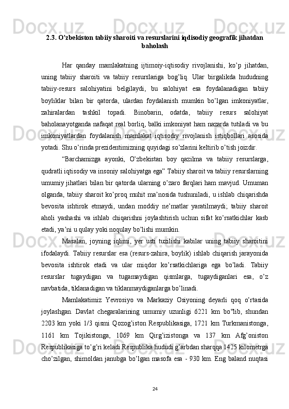 2.3.  O’zbekiston tabiiy sharoiti va resurslarini iqdisodiy geografik jihatdan
baholash
Har   qanday   mamlakatning   ijtimoiy-iqtisodiy   rivojlanishi,   ko’p   jihatdan,
uning   tabiiy   sharoiti   va   tabiiy   resurslariga   bog’liq.   Ular   birgalikda   hududning
tabiiy-resurs   salohiyatini   belgilaydi,   bu   salohiyat   esa   foydalanadigan   tabiiy
boyliklar   bilan   bir   qatorda,   ulardan   foydalanish   mumkin   bo’lgan   imkoniyatlar,
zahiralardan   tashkil   topadi.   Binobarin,   odatda,   tabiiy   resurs   salohiyat
baholanayotganda nafaqat real borliq, balki imkoniyat  ham nazarda tutiladi va bu
imkoniyatlardan   foydalanish   mamlakat   iqtisodiy   rivojlanish   istiqbollari   asosida
yotadi.  Shu o’rinda prezidentimizning quyidagi so’zlarini keltirib o’tish joizdir. 
“Barchamizga   ayonki,   O’zbekistan   boy   qazilma   va   tabiiy   resurslarga,
qudratli iqtisodiy va insoniy salohiyatga ega” Tabiiy sharoit va tabiiy resurslarning
umumiy jihatlari bilan bir qatorda ularning o’zaro farqlari ham mavjud. Umuman
olganda, tabiiy sharoit  ko’proq muhit ma’nosida tushuniladi, u ishlab chiqarishda
bevosita   ishtirok   etmaydi,   undan   moddiy   ne’matlar   yaratilmaydi;   tabiiy   sharoit
aholi   yashashi   va   ishlab   chiqarishni   joylashtirish   uchun   sifat   ko’rsatkichlar   kasb
etadi, ya’ni u qulay yoki noqulay bo’lishi mumkin. 
Masalan,   joyning   iqlimi,   yer   usti   tuzilishi   kabilar   uning   tabiiy   sharoitini
ifodalaydi.  Tabiiy   resurslar   esa   (resurs-zahira,  boylik)   ishlab  chiqarish  jarayonida
bevosita   ishtirok   etadi   va   ular   miqdor   ko’rsatkichlariga   ega   bo’ladi.   Tabiiy
resurslar   tugaydigan   va   tugamaydigan   qismlarga,   tugaydiganlari   esa,   o’z
navbatida, tiklanadigan va tiklanmaydiganlarga bo’linadi. 
Mamlakatimiz   Yevrosiyo   va   Markaziy   Osiyoning   deyarli   qoq   o’rtasida
joylashgan.   Davlat   chegaralarining   umumiy   uzunligi   6221   km   bo lib,   shundan‟
2203   km   yoki   1/3   qismi   Qozog’iston   Respublikasiga,   1721   km   Turkmanistonga,
1161   km   Tojikistonga,   1069   km   Qirg’izistonga   va   137   km   Afg’oniston
Respublikasiga to’g’ri keladi.Respublika hududi g’arbdan sharqqa 1425 kilometrga
cho’zilgan, shimoldan janubga bo’lgan masofa esa  -  930 km. Eng baland nuqtasi
24 