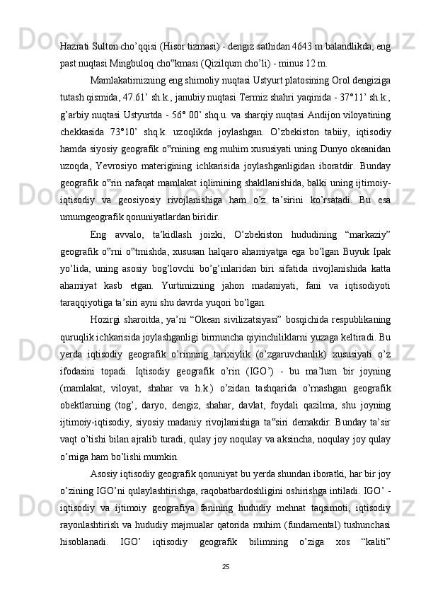 Hazrati Sulton cho’qqisi (Hisor tizmasi) - dengiz sathidan 4643 m balandlikda, eng
past nuqtasi Mingbuloq cho kmasi (Qizilqum cho’li) - minus 12 m. ‟
Mamlakatimizning eng shimoliy nuqtasi Ustyurt platosining Orol dengiziga
tutash qismida, 47.61’ sh.k., janubiy nuqtasi Termiz shahri yaqinida - 37°11’ sh.k.,
g’arbiy nuqtasi Ustyurtda - 56° 00’ shq.u. va sharqiy nuqtasi Andijon viloyatining
chekkasida   73°10’   shq.k.   uzoqlikda   joylashgan.   O’zbekiston   tabiiy,   iqtisodiy
hamda siyosiy geografik o rnining eng muhim xususiyati uning Dunyo okeanidan
‟
uzoqda,   Yevrosiyo   materigining   ichkarisida   joylashganligidan   iboratdir.   Bunday
geografik o rin nafaqat mamlakat  iqlimining shakllanishida, balki uning ijtimoiy-	
‟
iqtisodiy   va   geosiyosiy   rivojlanishiga   ham   o’z   ta’sirini   ko’rsatadi.   Bu   esa
umumgeografik qonuniyatlardan biridir.
Eng   avvalo,   ta’kidlash   joizki,   O’zbekiston   hududining   “markaziy”
geografik   o rni   o tmishda,   xususan   halqaro   ahamiyatga   ega   bo’lgan   Buyuk   Ipak
‟ ‟
yo’lida,   uning   asosiy   bog’lovchi   bo’g’inlaridan   biri   sifatida   rivojlanishida   katta
ahamiyat   kasb   etgan.   Yurtimizning   jahon   madaniyati,   fani   va   iqtisodiyoti
taraqqiyotiga ta’siri ayni shu davrda yuqori bo’lgan. 
Hozirgi   sharoitda,  ya’ni   “Okean  sivilizatsiyasi”  bosqichida  respublikaning
quruqlik ichkarisida joylashganligi birmuncha qiyinchiliklarni yuzaga keltiradi. Bu
yerda   iqtisodiy   geografik   o’rinning   tarixiylik   (o’zgaruvchanlik)   xususiyati   o’z
ifodasini   topadi.   Iqtisodiy   geografik   o’rin   (IGO’)   -   bu   ma’lum   bir   joyning
(mamlakat,   viloyat,   shahar   va   h.k.)   o’zidan   tashqarida   o’rnashgan   geografik
obektlarning   (tog’,   daryo,   dengiz,   shahar,   davlat,   foydali   qazilma,   shu   joyning
ijtimoiy-iqtisodiy,   siyosiy   madaniy   rivojlanishiga   ta siri   demakdir.   Bunday   ta’sir	
‟
vaqt o’tishi bilan ajralib turadi, qulay joy noqulay va aksincha, noqulay joy qulay
o’rniga ham bo’lishi mumkin. 
Asosiy iqtisodiy geografik qonuniyat bu yerda shundan iboratki, har bir joy
o’zining IGO’ni qulaylashtirishga, raqobatbardoshligini oshirishga intiladi. IGO’ -
iqtisodiy   va   ijtimoiy   geografiya   fanining   hududiy   mehnat   taqsimoti,   iqtisodiy
rayonlashtirish  va hududiy majmualar  qatorida  muhim  (fundamental)  tushunchasi
hisoblanadi.   IGO’   iqtisodiy   geografik   bilimning   o’ziga   xos   “kaliti”
25 