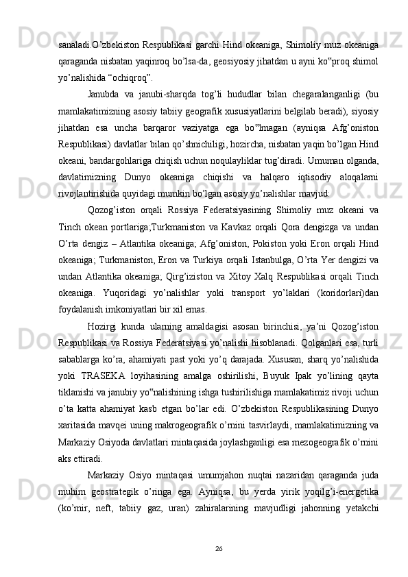 sanaladi.O’zbekiston  Respublikasi  garchi  Hind okeaniga,  Shimoliy muz okeaniga
qaraganda nisbatan yaqinroq bo’lsa-da, geosiyosiy jihatdan u ayni ko proq shimol‟
yo’nalishida “ochiqroq”. 
Janubda   va   janubi-sharqda   tog’li   hududlar   bilan   chegaralanganligi   (bu
mamlakatimizning asosiy tabiiy geografik xususiyatlarini belgilab beradi), siyosiy
jihatdan   esa   uncha   barqaror   vaziyatga   ega   bo lmagan   (ayniqsa   Afg’oniston	
‟
Respublikasi) davlatlar bilan qo’shnichiligi, hozircha, nisbatan yaqin bo’lgan Hind
okeani, bandargohlariga chiqish uchun noqulayliklar tug’diradi. Umuman olganda,
davlatimizning   Dunyo   okeaniga   chiqishi   va   halqaro   iqtisodiy   aloqalarni
rivojlantirishida quyidagi mumkin bo’lgan asosiy yo’nalishlar mavjud: 
Qozog’iston   orqali   Rossiya   Federatsiyasining   Shimoliy   muz   okeani   va
Tinch   okean   portlariga;Turkmaniston   va   Kavkaz   orqali   Qora   dengizga   va   undan
O’rta   dengiz   –   Atlantika   okeaniga;   Afg’oniston,   Pokiston   yoki   Eron   orqali   Hind
okeaniga; Turkmaniston, Eron va Turkiya orqali Istanbulga, O’rta Yer dengizi va
undan   Atlantika   okeaniga;   Qirg’iziston   va   Xitoy   Xalq   Respublikasi   orqali   Tinch
okeaniga.   Yuqoridagi   yo’nalishlar   yoki   transport   yo’laklari   (koridorlari)dan
foydalanish imkoniyatlari bir xil emas. 
Hozirgi   kunda   ularning   amaldagisi   asosan   birinchisi,   ya’ni   Qozog’iston
Respublikasi va Rossiya Federatsiyasi yo’nalishi hisoblanadi. Qolganlari esa, turli
sabablarga ko’ra, ahamiyati  past  yoki  yo’q darajada. Xususan,  sharq  yo’nalishida
yoki   TRASEKA   loyihasining   amalga   oshirilishi,   Buyuk   Ipak   yo’lining   qayta
tiklanishi va janubiy yo nalishining ishga tushirilishiga mamlakatimiz rivoji uchun	
‟
o’ta   katta   ahamiyat   kasb   etgan   bo’lar   edi.   O’zbekiston   Respublikasining   Dunyo
xaritasida mavqei uning makrogeografik o’rnini tasvirlaydi, mamlakatimizning va
Markaziy Osiyoda davlatlari mintaqasida joylashganligi esa mezogeografik o’rnini
aks ettiradi. 
Markaziy   Osiyo   mintaqasi   umumjahon   nuqtai   nazaridan   qaraganda   juda
muhim   geostrategik   o’ringa   ega.   Ayniqsa,   bu   yerda   yirik   yoqilg’i-energetika
(ko’mir,   neft,   tabiiy   gaz,   uran)   zahiralarining   mavjudligi   jahonning   yetakchi
26 